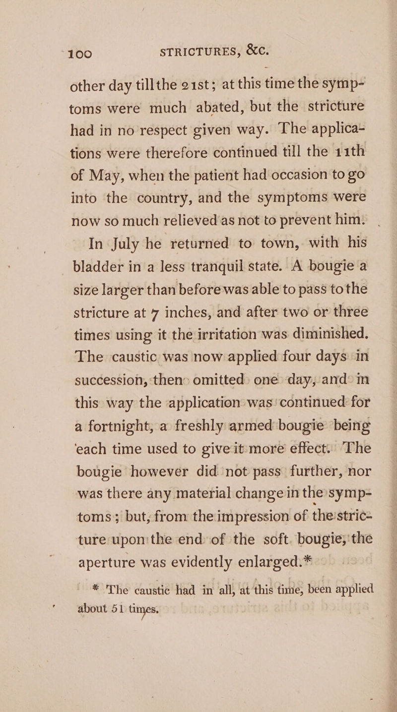 other day tillthe 21st; at this time the symp- toms were much abated, but the stricture had in no respect given way. The applica- tions were therefore continued till the 11th of May, when the patient had occasion to go into the country, and the symptoms were now so much relieved as not to prevent him: In July he returned to town, with his _ bladder in a less tranquil state. A bougie a size larger than before was able to pass tothe stricture at 7 inches, and after two or three times using it the irritation was diminished. The caustic was now applied four days in succession, then omitted: one day, amd: im this way the application was’ continued for a fortnight, a freshly armed bougie being ‘each time used to give it more effect. The bougie however did not pass further, nor was there any material change in the symp- toms; but, from the impression of the:stric= ture upon'the end of the soft. bougie;'the aperture was evidently enlarged.* * The Canrstie had in all, at this time, been applied about 51 times. |