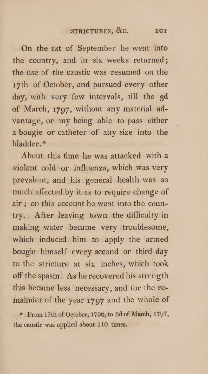 On the 1st of September he went into the country, and in six weeks returned; the use of the caustic was resumed on the 17th of October, and pursued every other day, with very few intervals, till the gd of March, 1797, without any material ad- vantage, or my being able to pass either a bougie or catheter of any size into the bladder.* About this time he was attacked with a violent cold or influenza, which was very prevalent, and his general health was so much affected by it as to require change of air; on this account he went into the coun- try. After leaving town the difficulty in making water became very troublesome, which induced him to apply the armed bougie himself every second or third day to the stricture at six inches, which took off the spasm. As he recovered his strength this became less necessary, and for the re- mainder of the year 1797 and the whole of _* From 17th of October,1796, to 3d of March, 1797, the caustic was applied about 110 times.