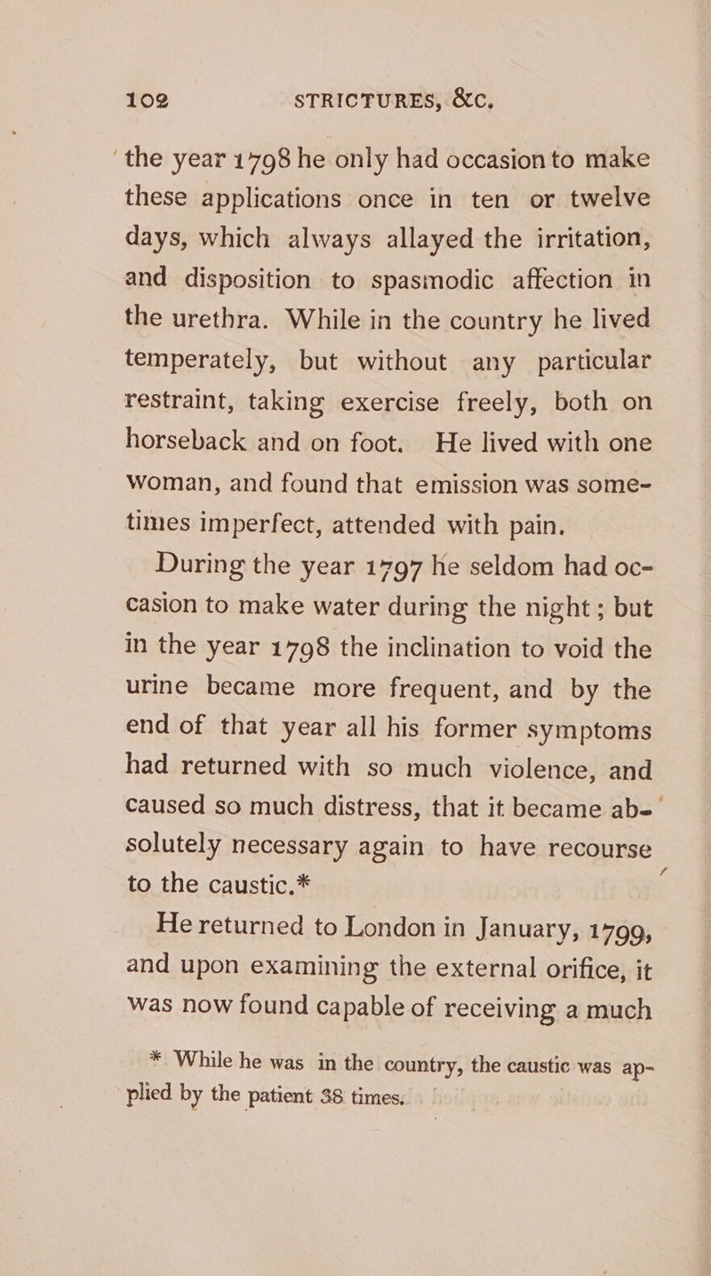 ‘the year 1798 he only had occasion to make these applications once in ten or twelve days, which always allayed the irritation, and disposition to spasmodic affection in the urethra. While in the country he lived temperately, but without any particular restraint, taking exercise freely, both on horseback and on foot. He lived with one woman, and found that emission was some- times imperfect, attended with pain. During the year 1797 he seldom had oc- casion to make water during the night; but in the year 1708 the inclination to void the urine became more frequent, and by the end of that year all his former symptoms had returned with so much violence, and caused so much distress, that it became ab- solutely necessary again to have recourse to the caustic.* He returned to London in January, 1799, and upon examining the external orifice, it was now found capable of receiving a much * While he was in the country, the caustic was ap~ plied by the patient 38 times.