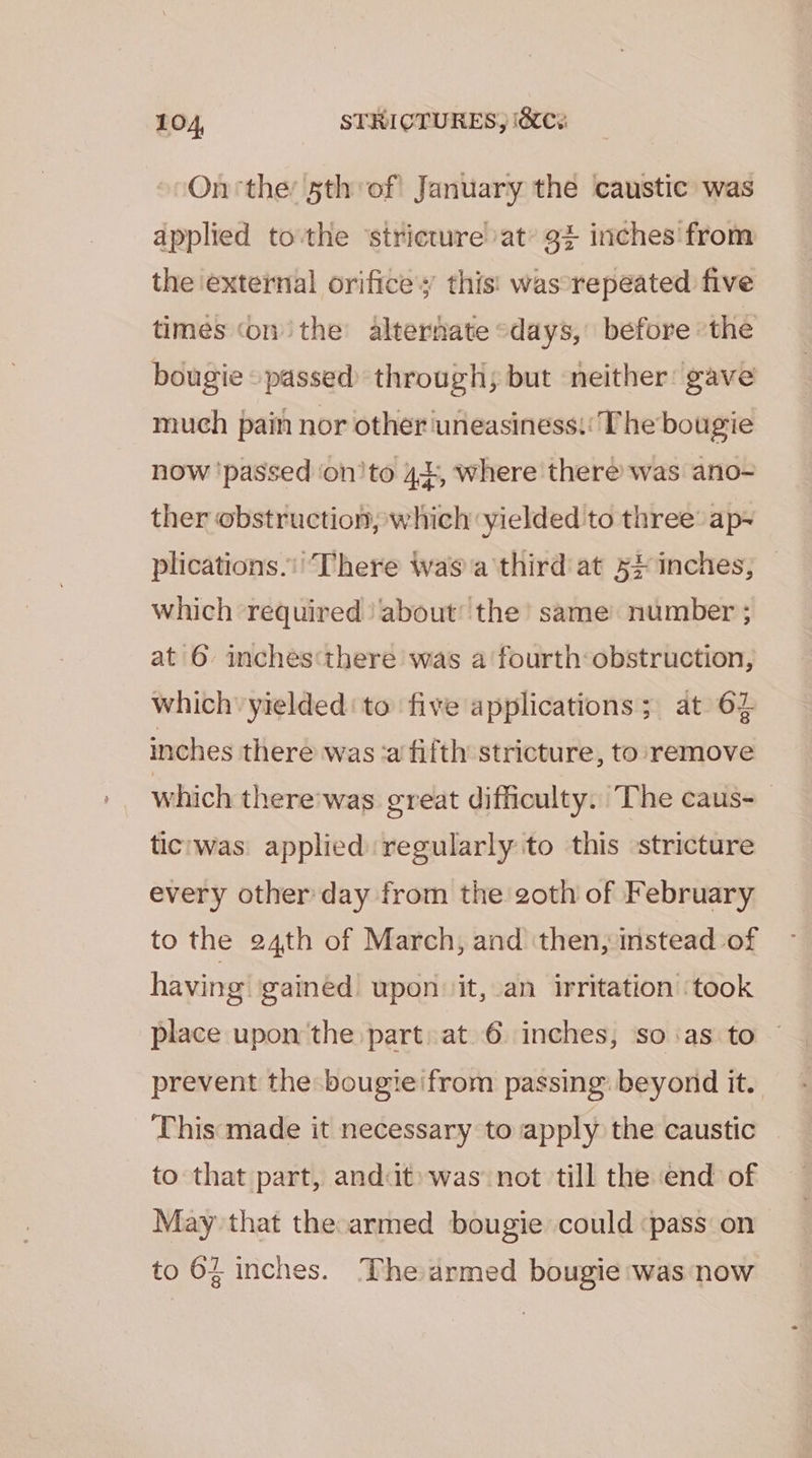 On ‘the 5th of! January the caustic was applied tothe ‘stricture at’ 9+ inches from the external orifice’; this! wascrepeated five times ‘on the alternate «days, before ‘the bougie» passed through; but neither: gave much pain nor other uneasiness: The bougie now ‘passed ‘on'to 44, where there was ano- ther obstruction, which yielded to three: ap- plications.’ There waa third at 5} inches, which required) about’ the’ same number ; at 6 inchesthere was a fourth obstruction, which’ yielded‘ to five applications; at 62 inches there was:a fifth stricture, to: remove which there'was great difficulty. The caus- tic'was applied regularly to this stricture every other day from the goth of February to the 24th of March, and then, instead of having’ gained upon it, an irritation ‘took place upon the part at 6 inches, so :as to prevent the bougie'from passing: beyond it. This made it necessary to apply the caustic to that part, andut» was not till the end of May that the-armed bougie could ‘pass on to 62 inches. The armed bougie was now