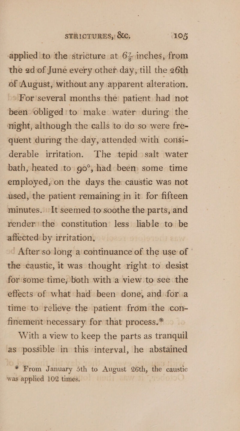 applied to the stricture at 62 inches, from the ed of June every other day, till the 26th of August, without any apparent alteration. » For'several months the patient had not been. obliged | to make. water during the night, although the calls to do so were fre- quent during the day, attended with consi- derable irritation. The ‘tepid salt water bath, heated to go°, had been) some time employed, on the days the: caustic was not used, the patient remaining in it for fifteen minutes. It seemed -to soothe the parts, and render! the constitution less liable to be affected: by irritation, ’ After'so long a continuance of the use of | the caustic, it was thought right to desist for some time, both with a view to see the effects of what had been done, and fora time to relieve the patient from the con- finement necessary for that process.* With a view to keep the parts as tranquil as possible in this interval, he abstained * From J anuary 5th to August 26th, the caustic was applied 102 times.