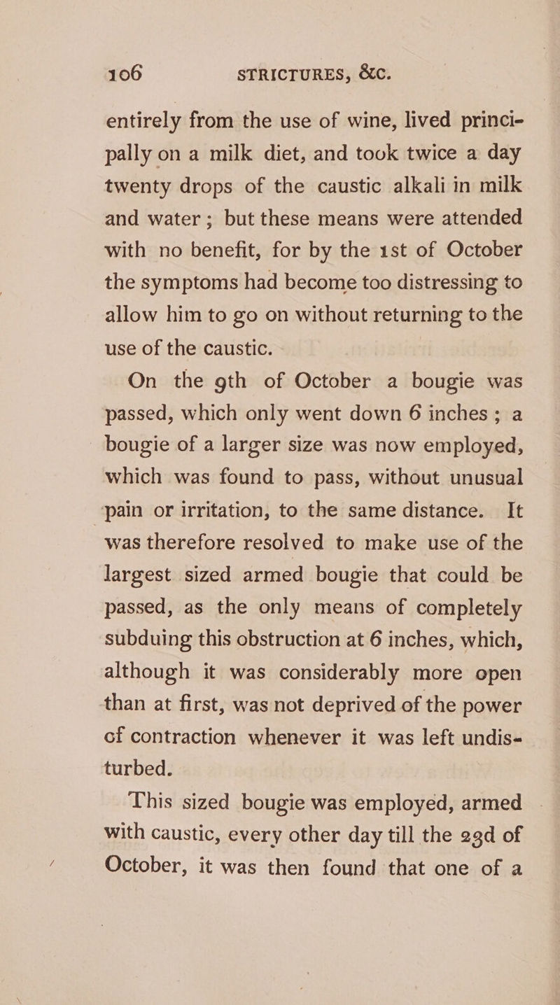 entirely from the use of wine, lived princi- pally on a milk diet, and touk twice a day twenty drops of the caustic alkali in milk and water; but these means were attended with no benefit, for by the 1st of October the symptoms had become too distressing to allow him to go on without returning to the use of the caustic. On the gth of October a bougie was passed, which only went down 6 inches ; a bougie of a larger size was now employed, which was found to pass, without unusual pain or irritation, to the same distance. It was therefore resolved to make use of the largest sized armed bougie that could be passed, as the only means of completely subduing this obstruction at 6 inches, which, although it was considerably more open than at first, was not deprived of the power cf contraction whenever it was left undis- turbed. This sized bougie was employed, armed with caustic, every other day till the 23d of October, it was then found that one of a
