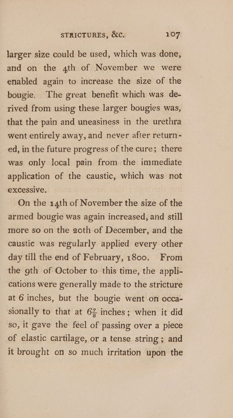 larger size could be used, which was done, and on the 4th of November we were enabled again to increase the size of the bougie. The great benefit which was de- rived from using these larger bougies was, that the pain and uneasiness in the urethra went entirely away, and never after return- ed, in the future progress of the cure; there was only local pain from the immediate application of the caustic, which was not excessive. On the 14th of November the size of the armed bougie was again increased, and still more so on the goth of December, and the caustic was regularly applied every other day till the end of February, 1800. From the gth of October to this time, the appli- cations were generally made to the stricture at 6 inches, but the bougie went on occa- sionally to that at 62 inches; when it did so, it gave the feel of passing over a piece of elastic cartilage, or a tense string; and it brought on so much irritation upon the
