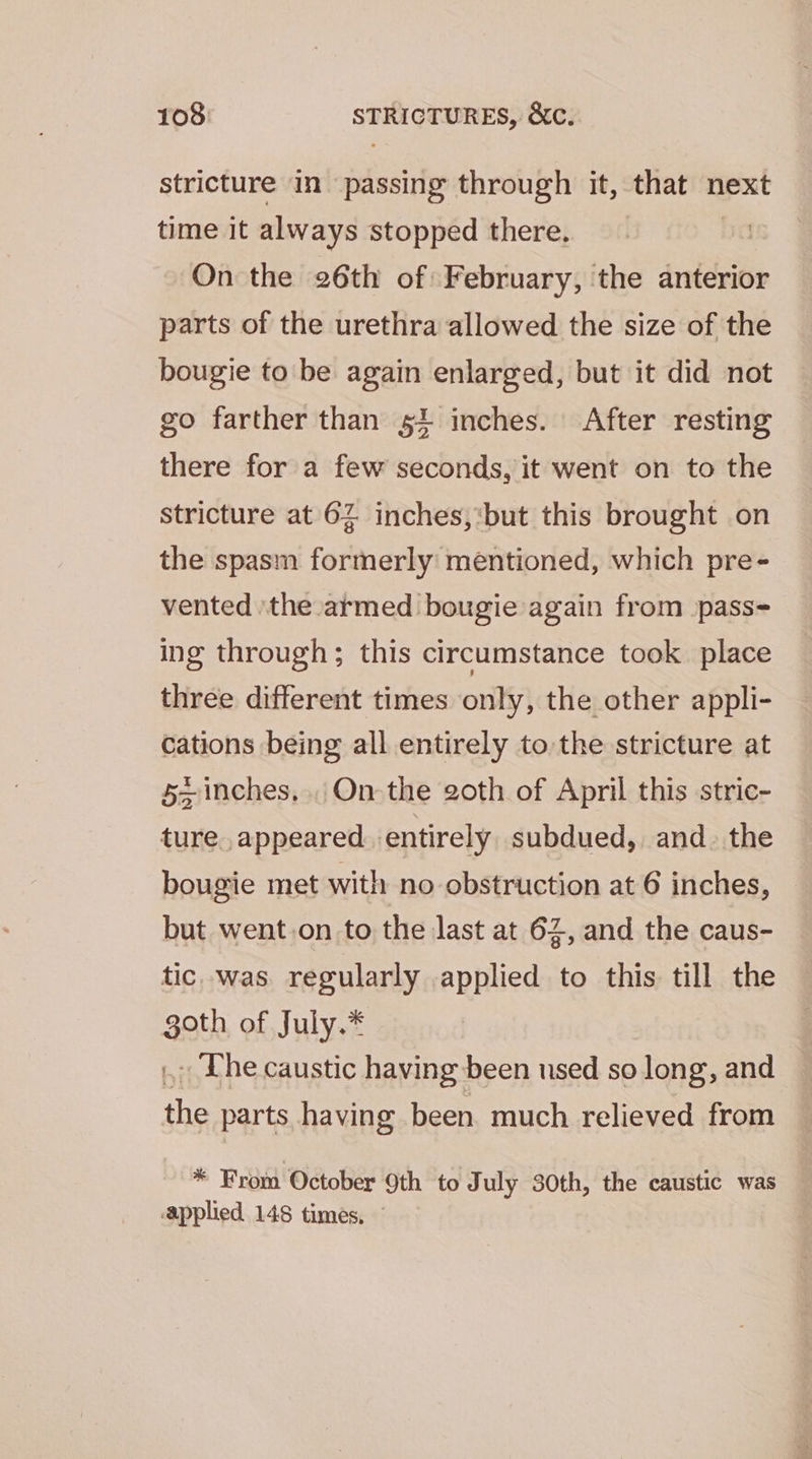 stricture in passing through it, that next time it always stopped there. On the 26th of February, the anterior parts of the urethra allowed the size of the bougie to be again enlarged, but it did not go farther than 54 inches. After resting there for a few seconds, it went on to the stricture at 62 inches,‘but this brought on the spasm formerly mentioned, which pre- vented ‘the armed bougie again from -pass= ing through; this circumstance took place three different times only, the other appli- cations being all entirely to the stricture at 5 inches... On the 20th of April this stric- ture appeared entirely subdued, and. the bougie met with no obstruction at 6 inches, but went.on to the last at 62, and the caus- tic. was. regularly applied to this till the abe of July.* . The caustic having been used so long, and ee parts having been. much relieved from * From October 9th to July 30th, the caustic was applied 148 times, —