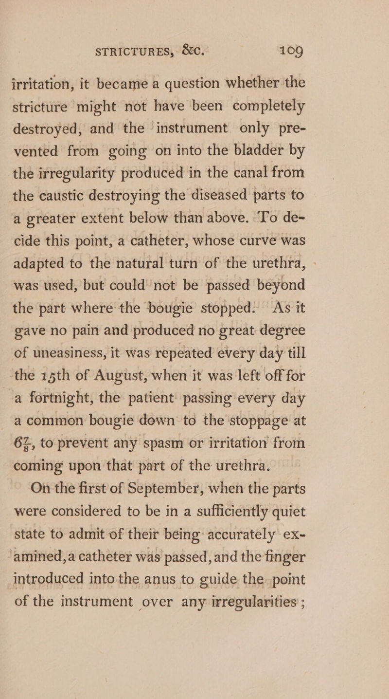 irritation, it became a question whether the stricture might not have been completely destroyed, and the instrument only pre- vented from going on into the bladder by the irregularity produced in the canal from the caustic destroying the diseased parts to a greater extent below than above. ‘To de- cide this point, a catheter, whose curve was adapted to the natural turn of the urethra, - was used, but could’ not be passed beyond the part where the bougie stopped. As it gave no pain and produced no great: degree of uneasiness, it was repeated every day till the 15th of August, when it was left off for a fortnight, the patient: passing every day a common bougie dewn to the ‘stoppage at 62, to prevent any spasm or irritation from coming upon that part of the urethra. On the first of September, when the parts were considered to be in a sufficiently quiet state to admit of their being: accurately ex~- amined,a catheter was passed, and the finger introduced into the anus to guide the point of the instrument over any irregularities ;