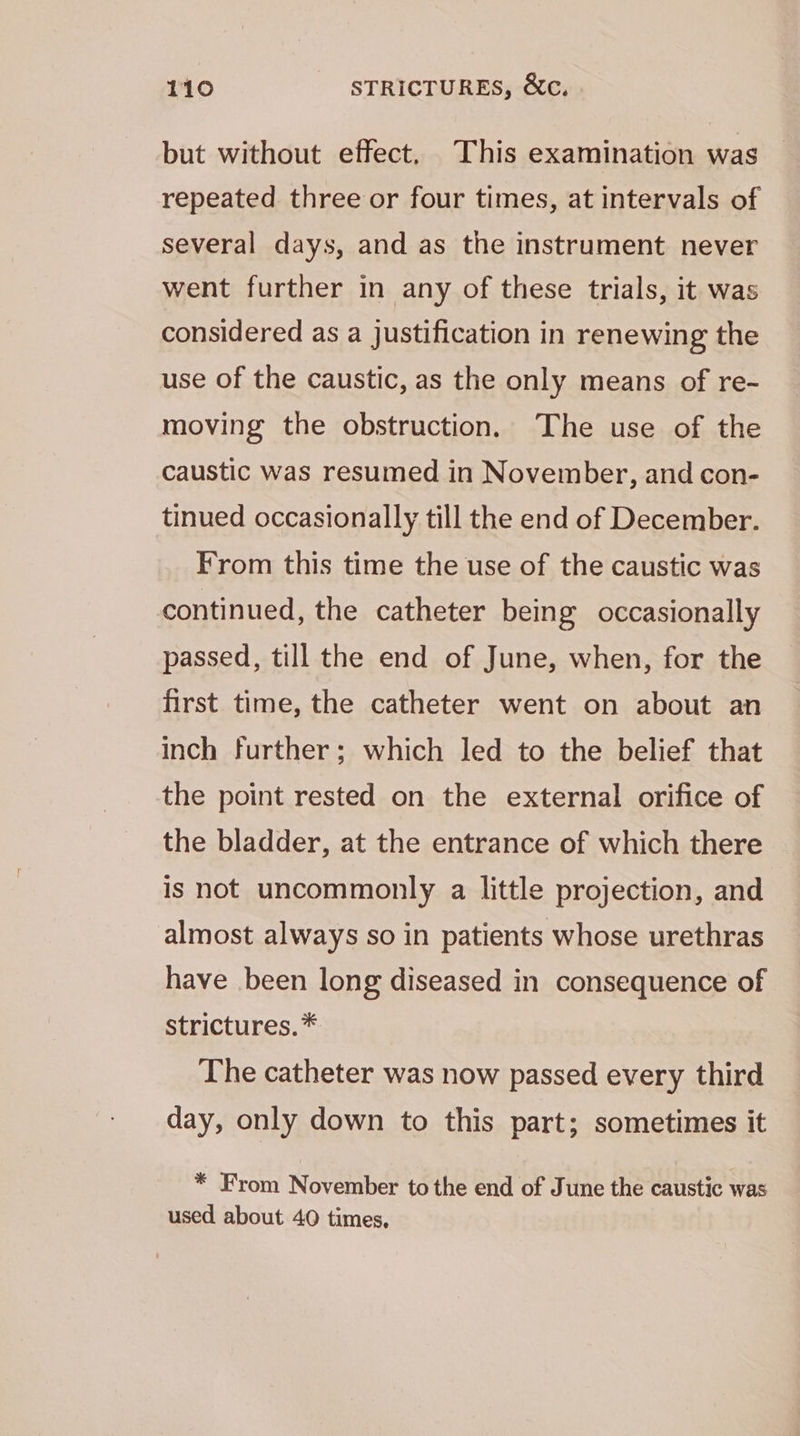 but without effect, This examination was repeated three or four times, at intervals of several days, and as the instrument never went further in any of these trials, it was considered as a justification in renewing the use of the caustic, as the only means of re- moving the obstruction. The use of the caustic was resumed in November, and con- tinued occasionally till the end of December. From this time the use of the caustic was continued, the catheter being occasionally passed, till the end of June, when, for the first time, the catheter went on about an inch further; which led to the belief that the point rested on the external orifice of the bladder, at the entrance of which there is not uncommonly a little projection, and almost always so in patients whose urethras have been long diseased in consequence of strictures.* The catheter was now passed every third day, only down to this part; sometimes it * From November tothe end of June the caustic was used about 40 times,