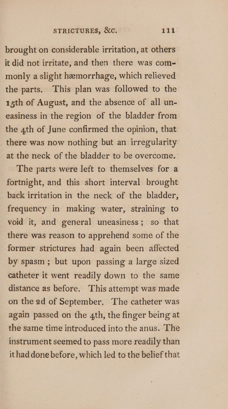 brought on considerable irritation, at others it did not irritate, and then there was com- monly a slight hemorrhage, which relieved the parts. This plan was followed to the 15th of August, and the absence of all un- easiness in the region of the bladder from the 4th of June confirmed the opinion, that there was now nothing but an irregularity at the neck of the bladder to be overcome. The parts were left to themselves for a fortnight, and this short interval brought back irritation in the neck of the bladder, frequency in making water, straining to void it, and general uneasiness; so that there was reason to apprehend some of the former strictures had again been affected by spasm; but upon passing a large sized catheter it went readily down to the same distance as before. This attempt was made on the ed of September. The catheter was again passed on the 4th, the finger being at the same time introduced into the anus. The instrument seemed to pass more readily than ithad done before, which led to the belief that