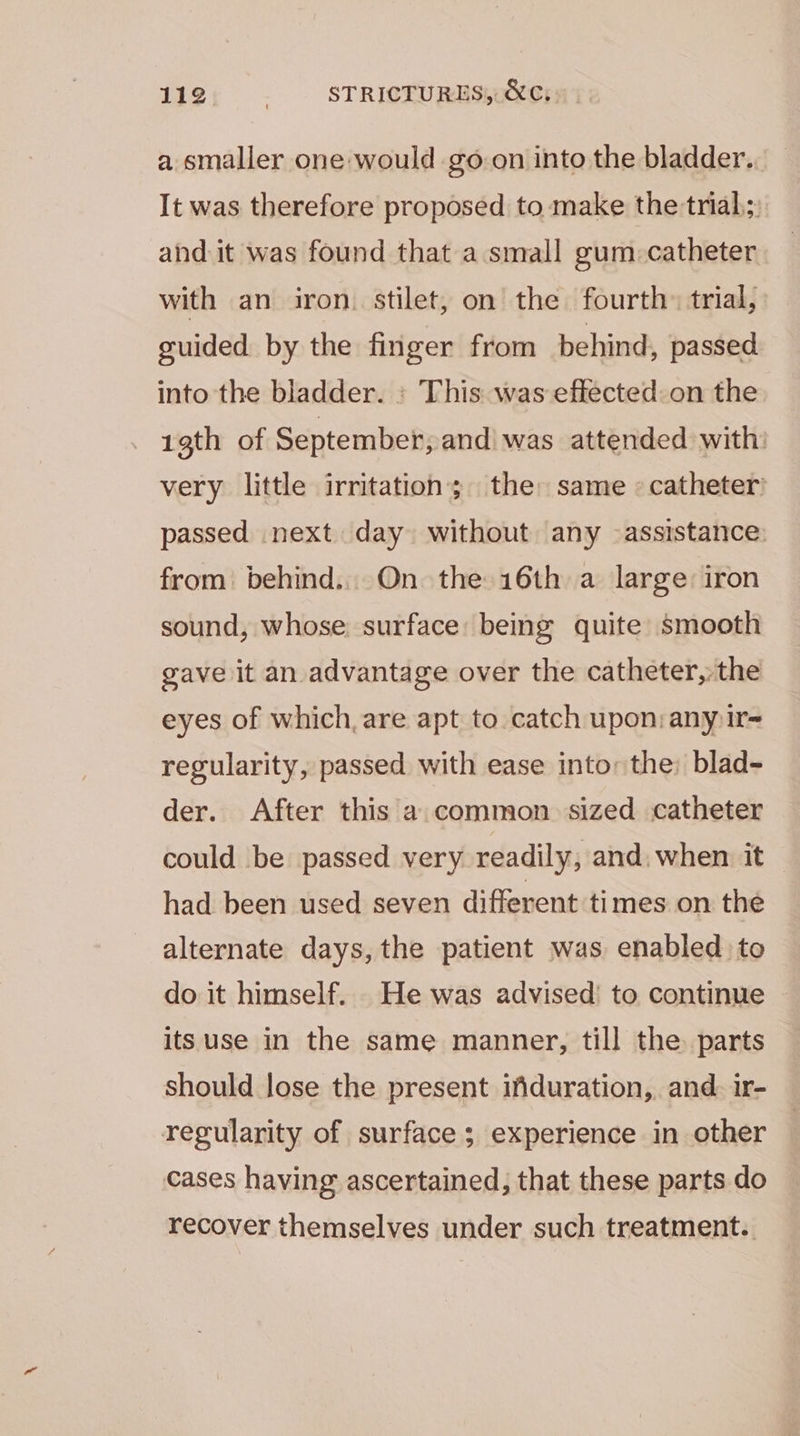 a smaller one would goon into the bladder. It was therefore proposed to make the trial; and it was found that a small gum. catheter with an iron. stilet, on the fourth» trial, guided by the finger from behind, passed into the bladder. : This was effected on the 1gth of September, andi was attended with. very little irritation; the: same © catheter passed next day without any assistance: from. behind... On the 16th a large: iron sound, whose. surface: being quite smooth gave it an advantage over the catheter,:the eyes of which, are apt to catch upon: any ir- regularity, passed with ease into: the: blad- der. After this a common sized catheter could be passed very readily, and, when it had been used seven different times on the alternate days, the patient was enabled to do it himself. He was advised’ to continue — its use in the same manner, till the parts should lose the present ifduration, and. ir- regularity of surface; experience in other cases having ascertained, that these parts do recover themselves under such treatment.