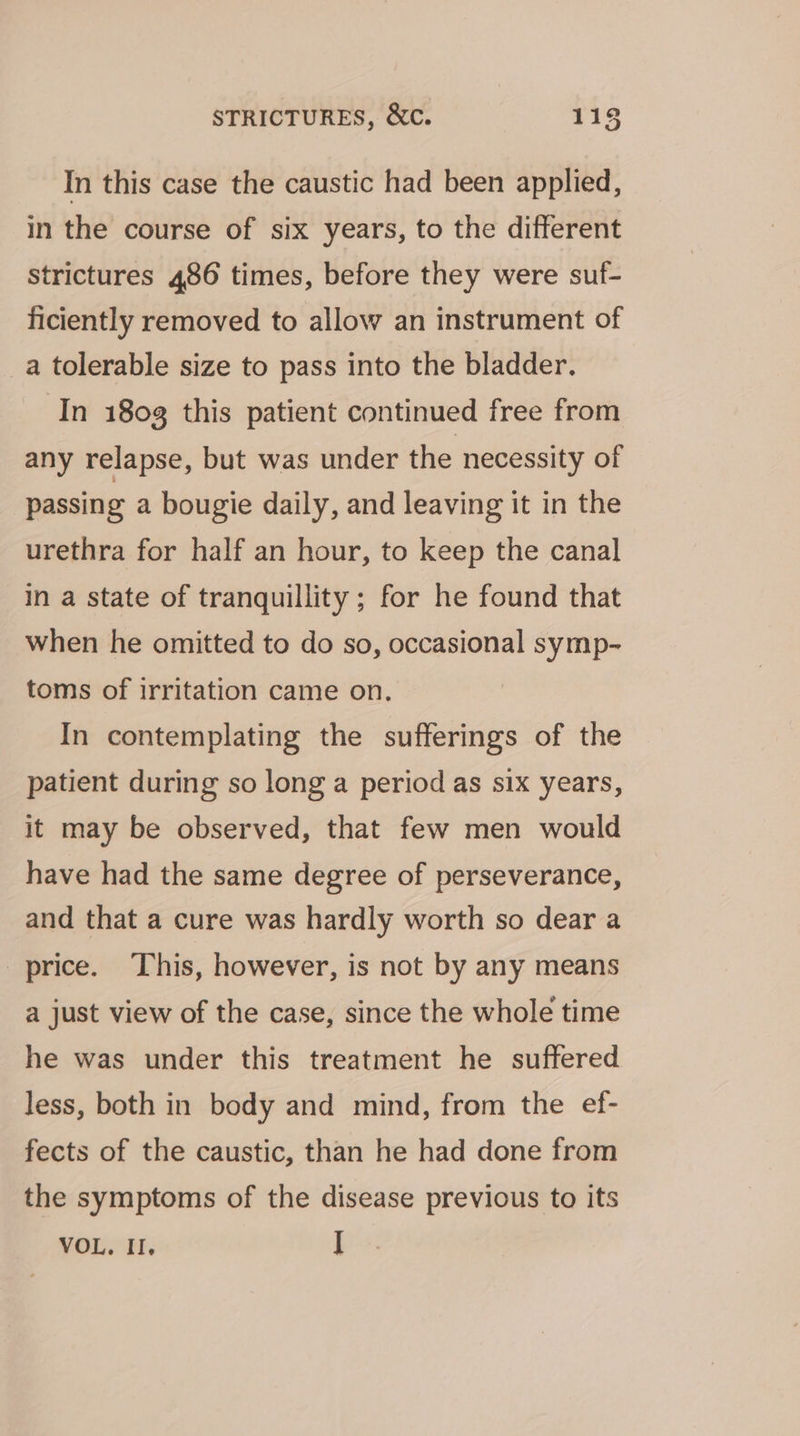 In this case the caustic had been applied, in the course of six years, to the different strictures 486 times, before they were suf- ficiently removed to allow an instrument of a tolerable size to pass into the bladder. In 180g this patient continued free from any relapse, but was under the necessity of passing a bougie daily, and leaving it in the urethra for half an hour, to keep the canal in a state of tranquillity; for he found that when he omitted to do so, occasional symp- toms of irritation came on. In contemplating the sufferings of the patient during so long a period as six years, it may be observed, that few men would have had the same degree of perseverance, and that a cure was hardly worth so dear a price. This, however, is not by any means a just view of the case, since the whole time he was under this treatment he suffered less, both in body and mind, from the ef- fects of the caustic, than he had done from the symptoms of the disease previous to its VOL. II. I