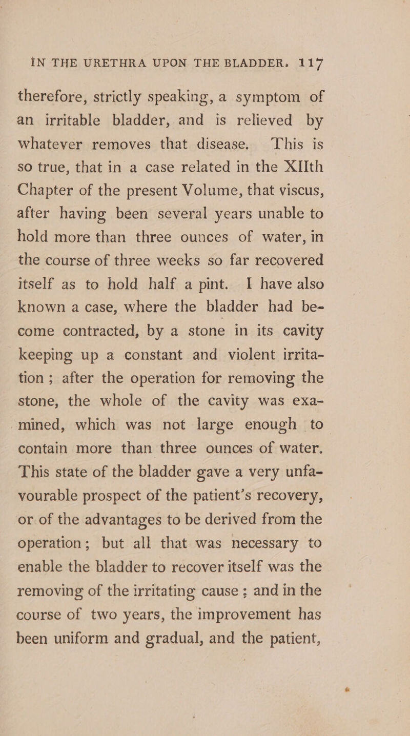 therefore, strictly speaking, a symptom of an irritable bladder, and is relieved by Whatever removes that disease. This is so true, that in a case related in the XIIth Chapter of the present Volume, that viscus, after having been several years unable to hold more than three ounces of water, in the course of three weeks so far recovered itself as to hold half a pint. I have also known a case, where the bladder had be-= come contracted, by a stone in its cavity keeping up a constant and violent irrita- tion ; after the operation for removing the stone, the whole of the cavity was exa- mined, which was not large enough to contain more than three ounces of water. This state of the bladder gave a very unfa- vourable prospect of the patient’s recovery, or of the advantages to be derived from the operation; but all that was necessary to enable the bladder to recover itself was the removing of the irritating cause ; and in the course of two years, the improvement has been uniform and gradual, and the patient,