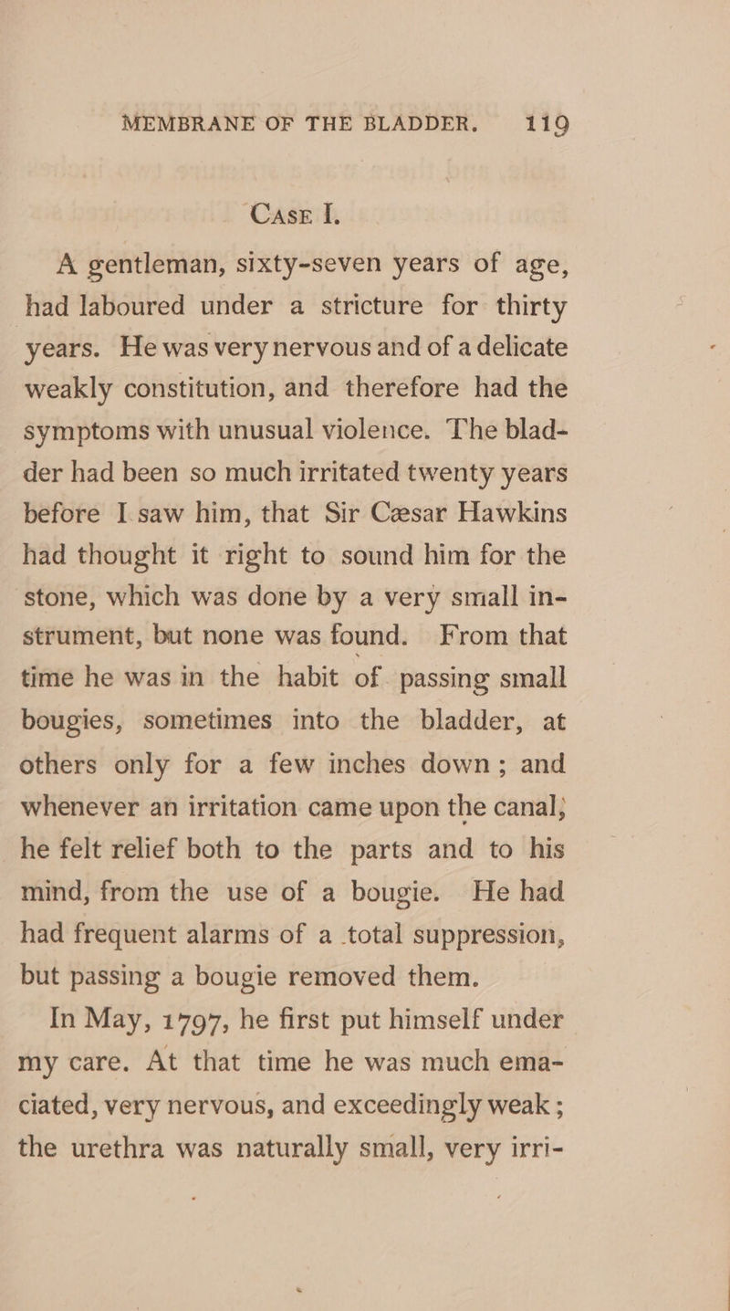 Case f, A gentleman, sixty-seven years of age, had laboured under a stricture for thirty years. He was very nervous and of a delicate weakly constitution, and therefore had the symptoms with unusual violence. The blad- der had been so much irritated twenty years before I.saw him, that Sir Cesar Hawkins had thought it right to sound him for the stone, which was done by a very small in- strument, but none was found. From that time he was in the habit of. passing small bougies, sometimes into the bladder, at others only for a few inches down; and whenever an irritation came upon the canal; he felt relief both to the parts and to his mind, from the use of a bougie. He had had frequent alarms of a total suppression, but passing a bougie removed them. In May, 1797, he first put himself under my care. At that time he was much ema- ciated, very nervous, and exceedingly weak ; the urethra was naturally small, very irri-