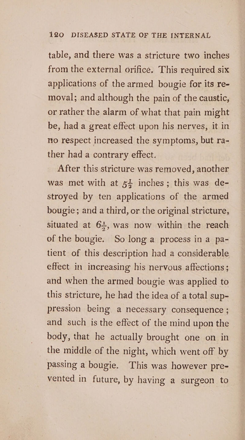 table, and there was a stricture two inches from the external orifice. This required six applications of the armed bougie for its re- moval; and although the pain of the caustic, or rather the alarm of what that pain might be, had a great effect upon his nerves, it in no respect increased the symptoms, but ra- ther had a contrary effect. After this stricture was removed, another was met with at 54 inches; this was de- stroyed by ten applications of the armed bougie; and a third, or the original stricture, situated at 64, was now within the reach of the bougie. So long a process in a pa- tient of this description had a considerable effect in increasing his nervous affections; and when the armed bougie was applied to this stricture, he had the idea of a total sup- pression being a necessary consequence ; and such is the effect of the mind upon the body, that he actually brought one on in the middle of the night, which went off by passing a bougie. This was however pre- vented in future, by having a surgeon to