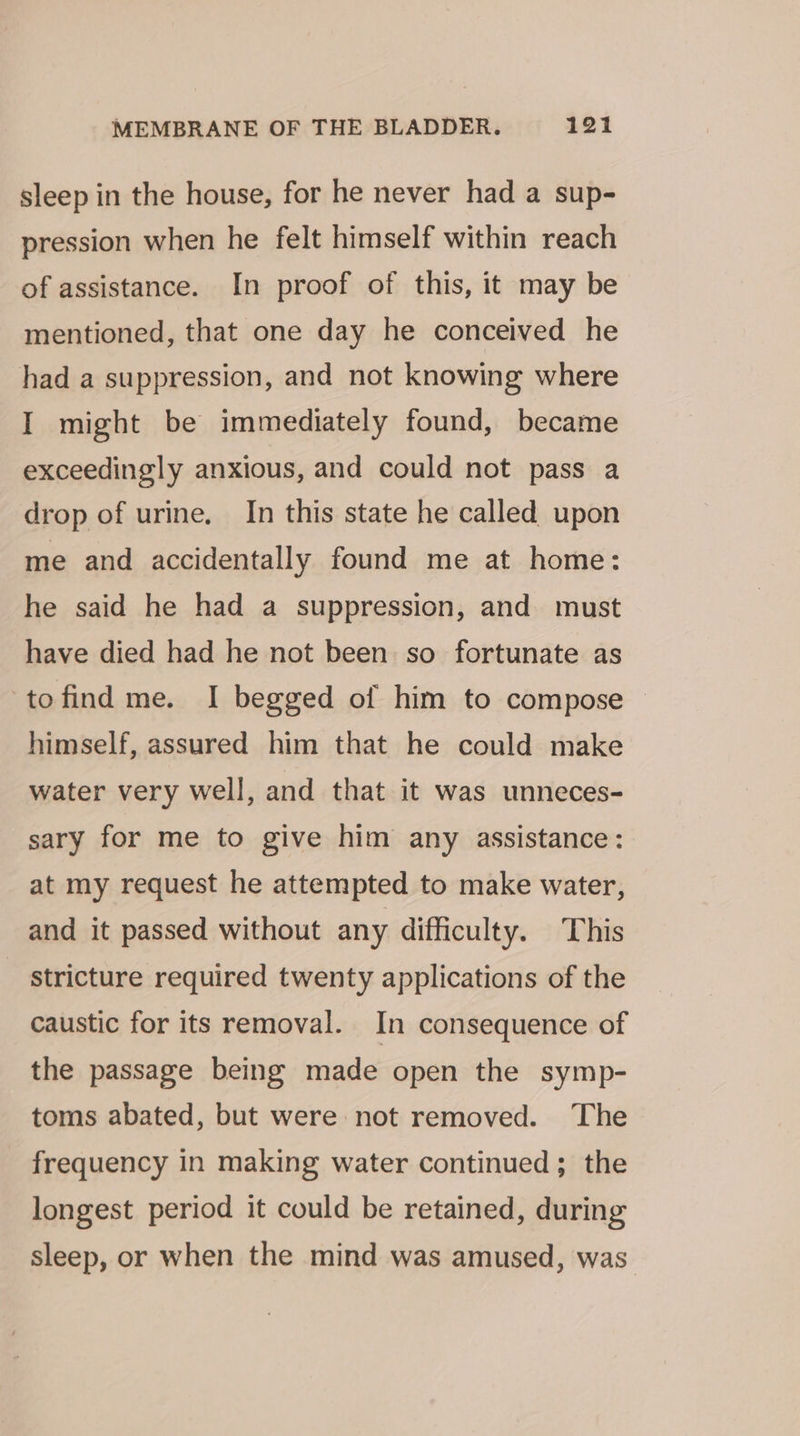 sleep in the house, for he never had a sup- pression when he felt himself within reach of assistance. In proof of this, it may be mentioned, that one day he conceived he had a suppression, and not knowing where I might be immediately found, became exceedingly anxious, and could not pass a drop of urine. In this state he called upon me and accidentally found me at home: he said he had a suppression, and must have died had he not been so fortunate as tofind me. I begged of him to compose — himself, assured him that he could make water very well, and that it was unneces- sary for me to give him any assistance: at my request he attempted to make water, and it passed without any difficulty. This _ stricture required twenty applications of the caustic for its removal. In consequence of the passage being made open the symp- toms abated, but were not removed. The frequency in making water continued; the longest period it could be retained, during sleep, or when the mind was amused, was