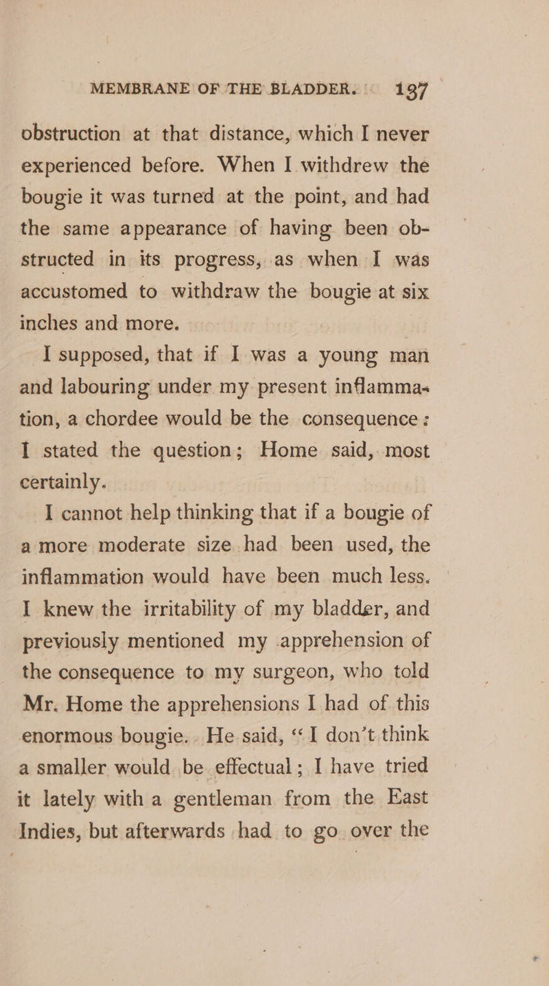 obstruction at that distance, which I never experienced before. When I withdrew the bougie it was turned at the point, and had the same appearance of having. been ob- structed in its progress, as when I was accustomed to withdraw the bougie at six inches and more. I supposed, that if I was a young man and labouring under my present inflamma; tion, a chordee would be the consequence: I stated the question; Home said, most certainly. I cannot help thinking that if a bougie of a more moderate size had been used, the inflammation would have been much less. I knew the irritability of my bladder, and previously mentioned my apprehension of the consequence to my surgeon, who told Mr. Home the apprehensions I had of this enormous bougie.. He said, ‘‘ 1 don’t think a smaller would be effectual; I have tried it lately with a gentleman from the East Indies, but afterwards had to go. over the
