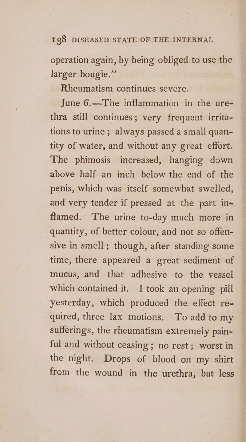 operation again, by being obliged to use the larger bougie.”’ Rheumatism continues severe. June 6.—-The inflammation in the ure= thra still continues; very frequent irrita- tions to urine ; always passed a small quan- tity of water, and without any great effort. The phimosis increased, hanging down above half an inch below the end of the penis, which was itself somewhat swelled, and very tender if pressed at the part in+ flamed. ‘The urine to-day much more in quantity, of better colour, and not so offen- sive in smell; though, after standing some time, there appeared a great sediment of mucus, and that adhesive to the vessel — which contained it. I took an opening: pill yesterday, which produced the effect re- quired, three lax motions. To add to my sufferings, the rheumatism extremely pain- ful and without ceasing ; no rest; worst in the night. Drops of blood on my shirt from the wound in the urethra, but less