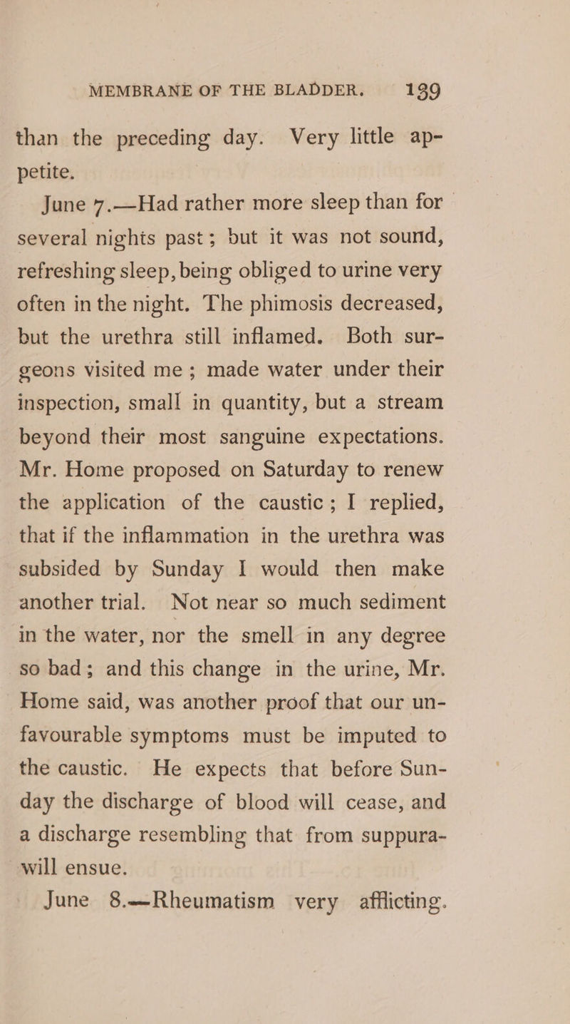than the preceding day. Very little ap- petite. , June 7.—Had rather more sleep than for several nights past; but it was not sound, refreshing sleep, being obliged to urine very often in the night. The phimosis decreased, but the urethra still inflamed. Both sur- geons visited me ; made water under their inspection, small in quantity, but a stream beyond their most sanguine expectations. Mr. Home proposed on Saturday to renew the application of the caustic; I replied, that if the inflammation in the urethra was subsided by Sunday I would then make another trial. Not near so much sediment in the water, nor the smell in any degree so bad; and this change in the urine, Mr. Home said, was another proof that our un- favourable symptoms must be imputed to the caustic. He expects that before Sun- day the discharge of blood will cease, and a discharge resembling that from suppura- will ensue. June 8.—Rheumatism very afflicting.