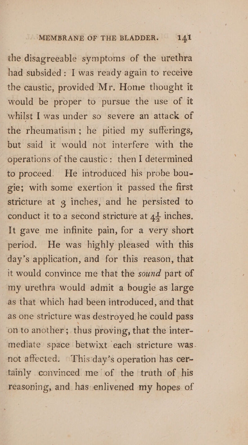the disagreeable symptoms of the urethra had subsided: I was ready again to receive the caustic, provided Mr. Home thought it would be proper to pursue the use of it whilst I was under so severe an attack of the rheumatisin; he pitied my sufferings, but said it would not interfere with the operations of the caustic: then I determined to proceed. He introduced his probe bou- gie; with some exertion it passed the first stricture at g inches, and he persisted to conduct it toa second stricture at 4+ inches. It gave me infinite pain, for a very short period. He was highly pleased with this day’s application, and for this reason, that it would convince me that the sound part of my urethra would admit a bougie as large _as that which had been introduced, and that as one stricture was destroyed he could pass on to another; thus proving, that the inter- mediate space betwixt each stricture was. not affected. This'day’s operation has cer- tainly convinced me of the truth of his reasoning, and has enlivened my hopes. of