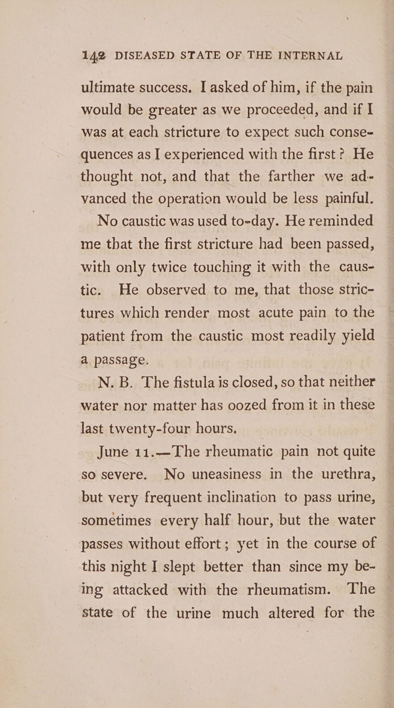 ultimate success. I asked of him, if the pain would be greater as we proceeded, and if I was at each stricture to expect such conse- quences as I experienced with the first? He thought not, and that the farther we ad- vanced the operation would be less painful. No caustic was used to-day. He reminded me that the first stricture had been passed, with only twice touching it with the caus- tic. He observed to me, that those stric- tures which render most acute pain to the patient from the caustic most readily yield a passage. N. B. The fistula is closed, so that neither water nor matter has oozed from it in these last twenty-four hours, | June 11.—The rheumatic pain not quite so severe. No uneasiness in the urethra, but very frequent inclination to pass urine, sometimes every half hour, but the water passes without effort; yet in the course of this night I slept better than since my be- ing attacked with the rheumatism. The state of the urine much altered for the