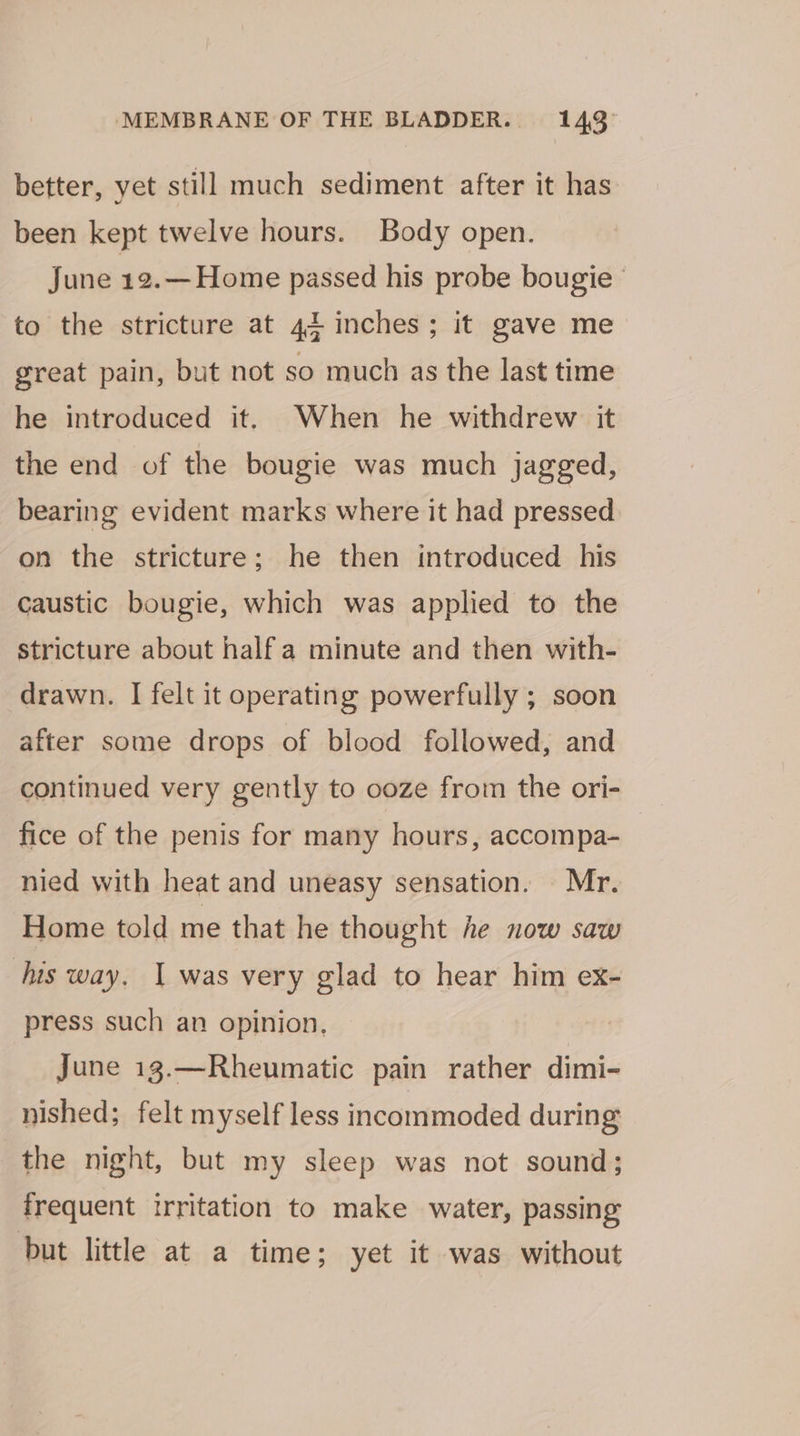 better, yet still much sediment after it has been kept twelve hours. Body open. June 12.—Home passed his probe bougie © to the stricture at 42 inches; it gave me great pain, but not so much as the last time he introduced it, When he withdrew it the end of the bougie was much jagged, bearing evident marks where it had pressed on the stricture; he then introduced his caustic bougie, which was applied to the stricture about half a minute and then with- drawn. I felt it operating powerfully ; soon after some drops of blood followed, and continued very gently to ooze from the ori- fice of the penis for many hours, accompa-_ nied with heat and uneasy sensation. Mr. Home told me that he thought he now saw his way. 1 was very glad to hear him ex- press such an opinion. June 13.—Rheumatic pain rather dimi- nished; felt myself less incommoded during the night, but my sleep was not sound; frequent irritation to make water, passing but little at a time; yet it was without