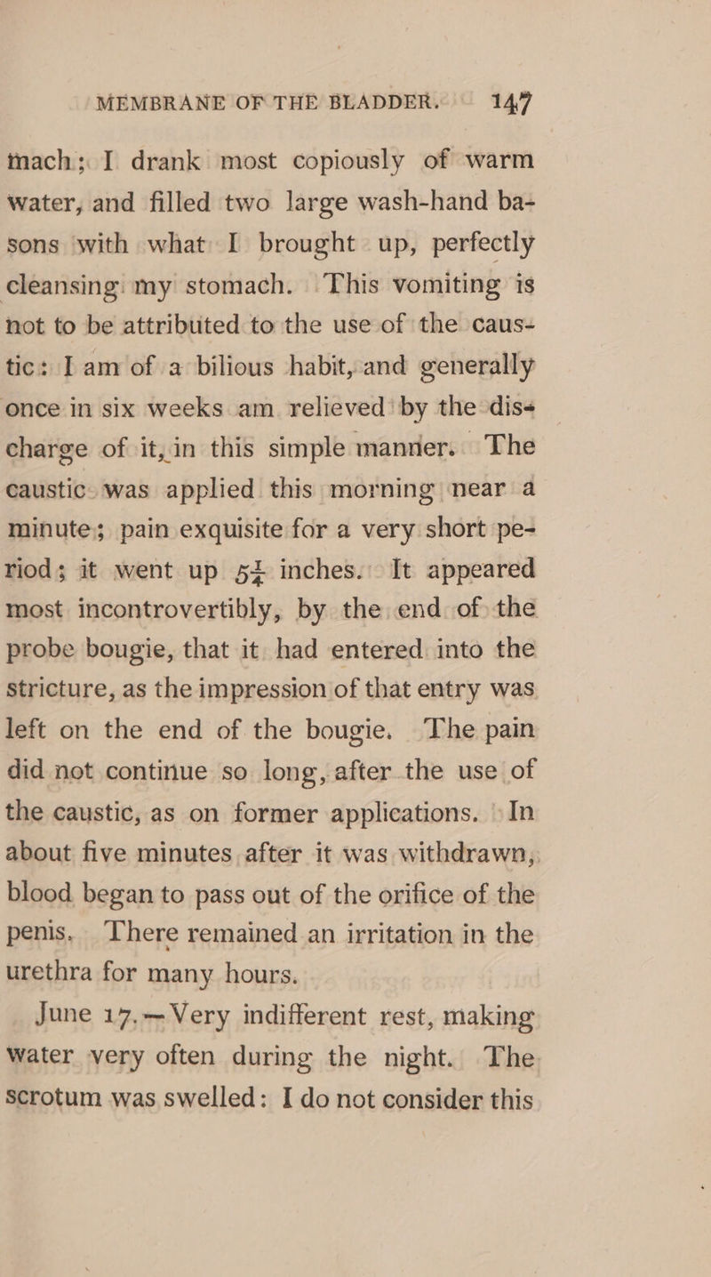 mach; I drank most copiously of warm water, and filled two large wash-hand ba- sons with what I brought up, perfectly cleansing: my stomach. This vomiting is not to be attributed to the use of the caus- tic: I am of a bilious habit, and generally once in six weeks am relieved’ by the dis- charge of it,in this simple manner. The caustic. was applied this morning near a minute; pain exquisite for a very short pe- riod; it went up 52 inches. It appeared most incontrovertibly, by the end of) the probe bougie, that it had entered: into the stricture, as the impression of that entry was left on the end of the bougie. The pain did not continue so long, after the use of the caustic, as on former applications. » In about five minutes after it was withdrawn, blood began to pass out of the orifice of the penis. There remained an irritation in the urethra for many hours. June 17.—Very indifferent rest, making Water very often during the night. The Scrotum was swelled: I do not consider this