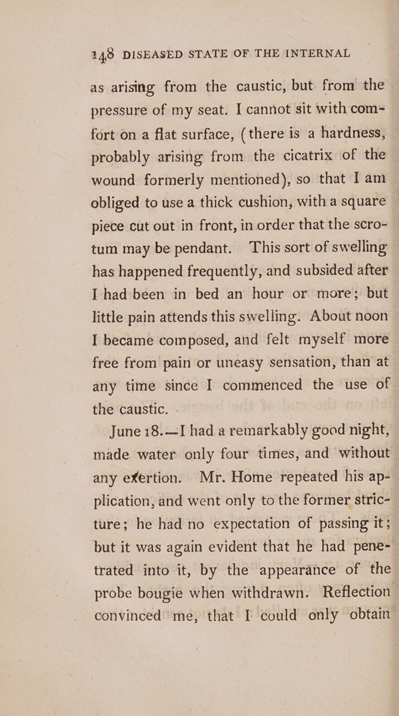 as arising from the caustic, but from the | pressure of my seat. I cannot sit with com- fort on a flat surface, (there is a hardness, probably arising from the cicatrix of the wound formerly mentioned), so that Iam obliged to use a thick cushion, with a square piece cut out in front, in order that the scro- tum may be pendant. This sort of swelling has happened frequently, and subsided after [had been in bed an hour or more; but little pain attends this swelling. About noon I became composed, and felt myself more free from pain or uneasy sensation, than at any time since I commenced the use of the caustic. June 18.—J had a remarkably goad night, made water only four times, and without any exertion. Mr. Home repeated his ap- plication, and went only to the former stric- ture; he had no expectation of passing It; but it was again evident that he had pene- trated into it, by the appearance of the probe bougie when withdrawn. Reflection convinced’me, that I could only obtain’