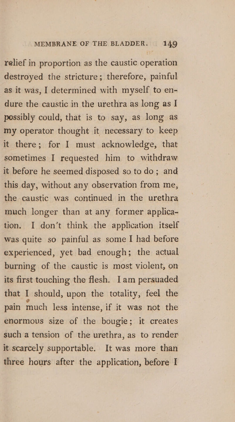 relief in proportion as the caustic operation destroyed the stricture; therefore, painful as it was, I determined with myself to en- dure the caustic in the urethra as long as I possibly could, that is to say, as long as my operator thought it necessary to keep it there; for I must acknowledge, that sometimes I requested him to withdraw it before he seemed disposed so to do; and this day, without any observation from me, the caustic was continued in the urethra much longer than at any former applica- tion. I don’t think the application itself was quite so painful as some I had before experienced, yet bad enough; the actual burning of the caustic is most violent, on its first touching the flesh. Iam persuaded that I should, upon the totality, feel the pain much less intense, if it was not the enormous size of the bougie; it creates such a tension of the urethra, as to render it scarcely supportable. It was more than three hours after the application, before I