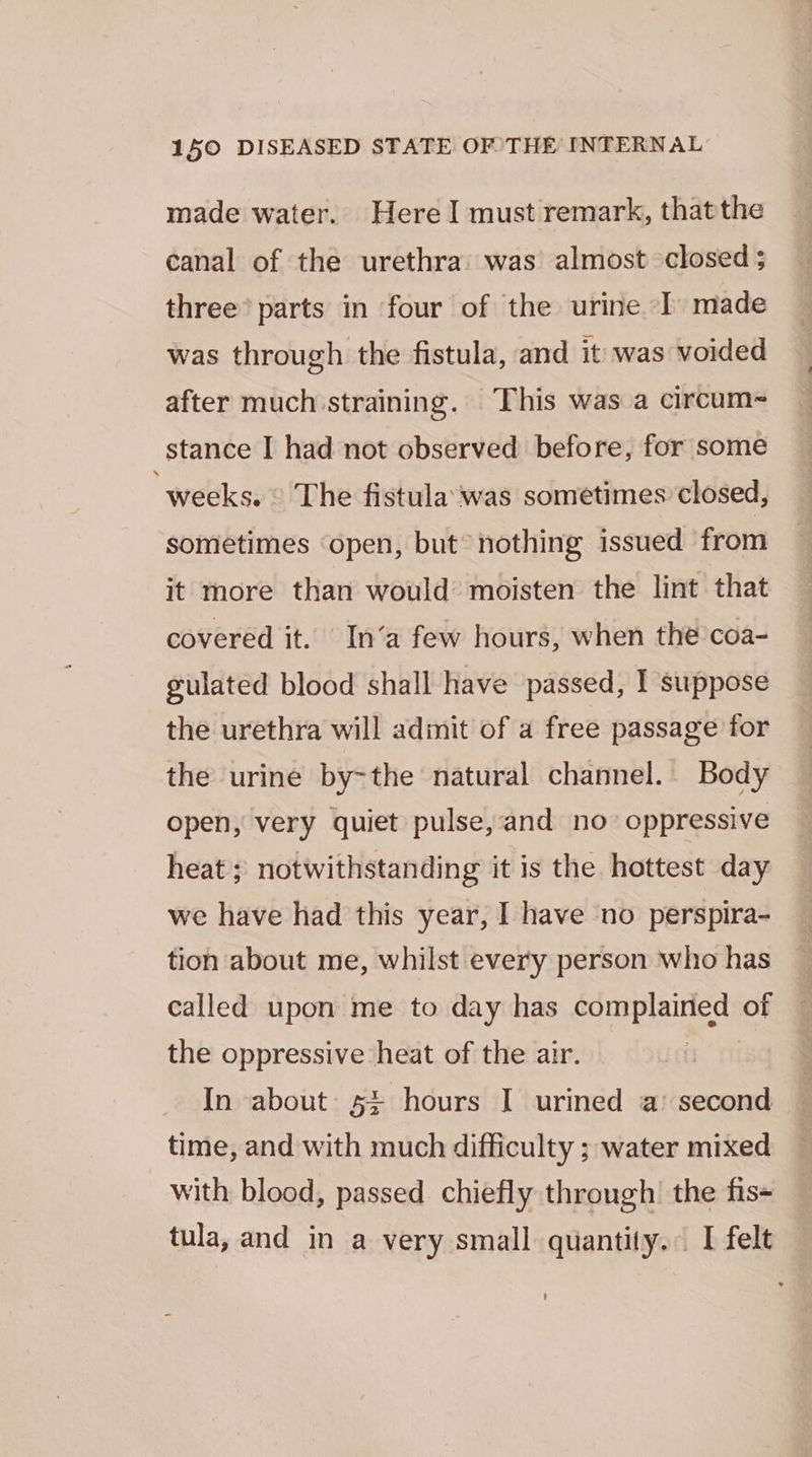 made water. Here I must remark, thatthe canal of the urethra: was almost closed ; three’ parts in four of the urine ‘I made was through the fistula, and it was voided after much straining. This was a circum~ stance I had not observed before, for some ‘weeks. © The fistula’ was sometimes closed, sometimes ‘open, but* nothing issued from it more than would moisten the lint that covered it. In‘a few hours, when the coa- gulated blood shall have passed, I suppose the urethra will adinit of a free passage for the urine by~the natural channel. Body open, very quiet pulse, and no oppressive heat ; notwithstanding it is the hottest day we have had this year, I have no perspira- tion about me, whilst every person who has called upon me to day has complained of the oppressive heat of the air. In about: 5+ hours I urined a’ second time, and with much difficulty ; water mixed with blood, passed chiefly through’ the fis= tula, and in a very small quantity. I felt