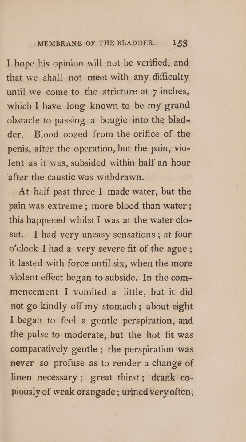 I hope his opinion will not be verified, and that we shall not meet with any difficulty until we come to the stricture at 7 inches, which I have long known to be my grand obstacle to passing a bougie into the blad- der. Blood oozed from the orifice of the penis, after the operation, but the pain, vio- lent as it was, subsided within half an hour after the caustic was withdrawn. At half past three I made water, but the pain was extreme; more blood than water ; this happened whilst I was at the water clo- set. I had very uneasy sensations ; at four oclock I nad a very severe fit of the ague ; it lasted with force until six, when the more violent effect began to subside. In the com- -mencement I vomited.a little, but it did not go kindly off my stomach; about eight I began to feel a gentle perspiration, and the pulse to moderate, but the hot fit was comparatively gentle ; the perspiration was never so profuse as to render a change of linen necessary; great thirst; drank co- piously of weak orangade; urined veryoften,
