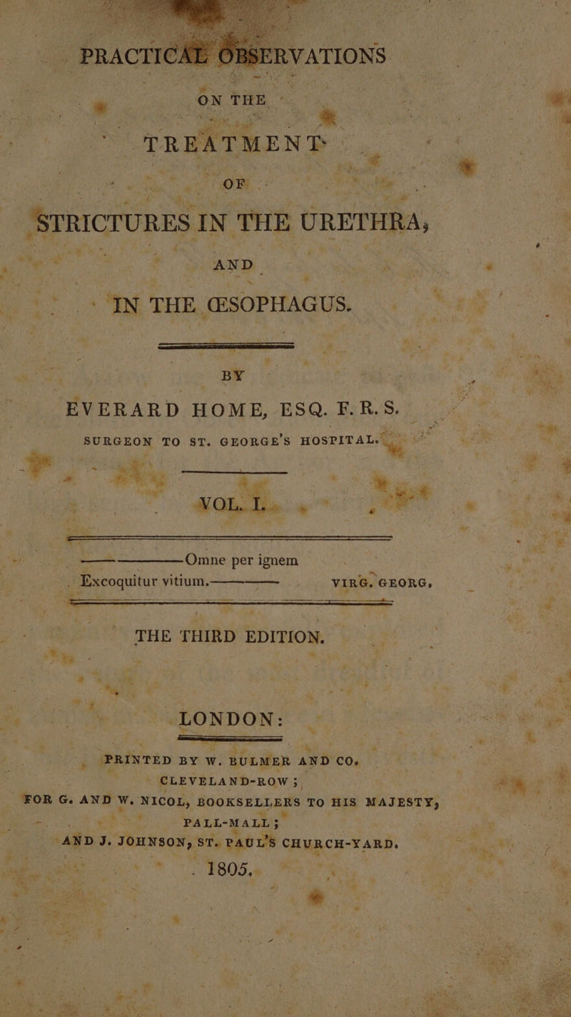 PRACTICAL OBSERVATIONS TREATMENT Pr art et a) ae SOM ea Olle ‘STRICTURES IN THE URETHRA, | Me ae? te i rm AND_ Aah Ai sis 7 Tht THE msOPHAGUS. “6 oS | OF ges eg ae -EVERARD HOME, ESQ. F.R.S._ Oy | Re TO ST. GEORGE'S HOSPITAL: a | ey a” wy - os % mS ona Omne per ignem i PR VIRG. GEORG, - Y--. * % - ae We . le PRINTED BY W. BULMER AND CO. : | CLEVELAND-ROW 3, ih “ile be ‘FOR G. AND Ww. NICOL, ROOKSERLEBS TO HIS MAJESTY, - . x Wd PALL-MALL ; oo AND J. JOHNSON, STy PAUL'S CHURCH-¥ARD. Se yews &gt; +» a ig. &gt; ‘ ,* : Me we 1805 ha So : ‘i ja vv Z o “ x é ¢ ¢ 7, v wee ee r Meet f . cee Py : : ; . tae iRise &lt;4 h ee ey : by , i A wy ° ’ :