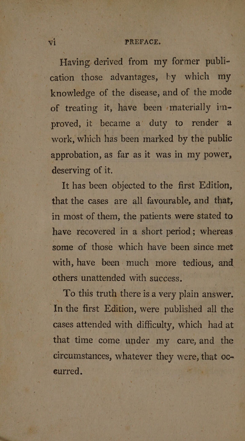 Having derived from my former publi- cation those advantages, by which my knowledge of the disease, and of the mode of treating it, have been materially im- | proved, it became a’ duty to render a work, which has been marked by the public approbation, as far as it was in my power, deserving of it. It has been objected to the first Edition, that the cases are all favourable, and that, in most of them, the patients were stated to have recovered in a short period; whereas some of those which have been since met with, have been. much more tedious, and ~ others unattended with success. To this truth there is a 1 very plain answer. In the first Edition, were published all the cases attended with difficulty, which had at that time come under my care, and the circumstances, whatever they were, that oc- curred. |