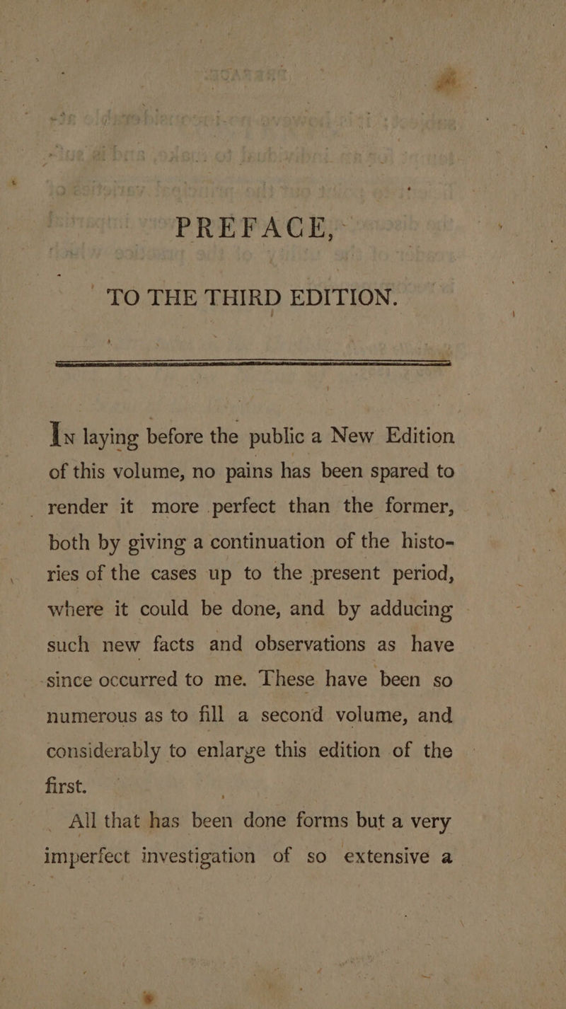 TO THE THIRD EDITION. Is laying before the public a New Edition of this volume, no pains has been spared to _yender it more perfect than the former, both by giving a continuation of the histo- ries of the cases up to the present period, where it could be done, and by adducing such new facts and observations as have _ -since occurred to me. These have ‘been so numerous as to fill a second volume, and considerably to enlarge this edition of the first. All that has been done forms but a very imperfect investigation of so extensive a