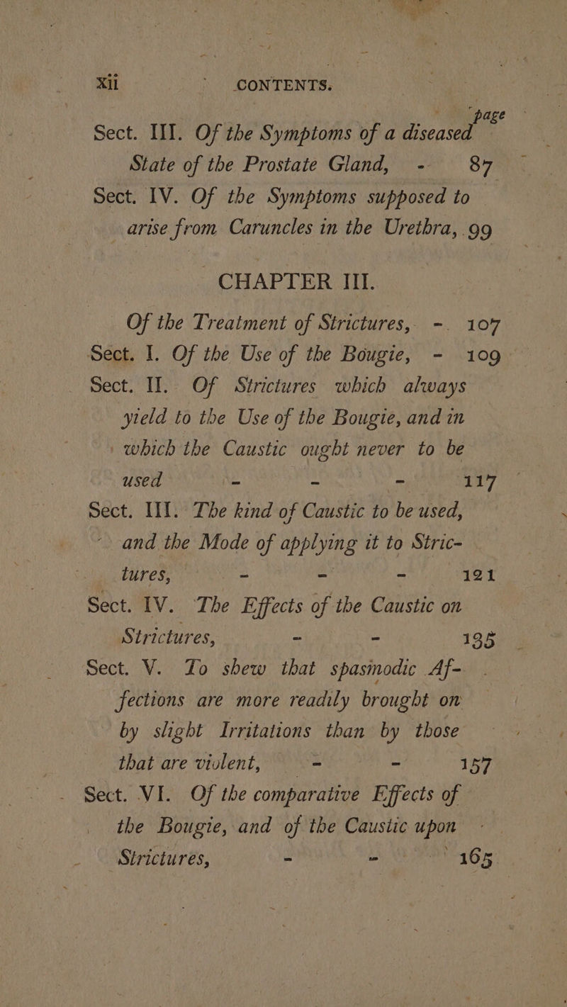Xl ’ CONTENTS. Sect. III. Of the Symptoms of a Be 8 State of the Prostate Gland, - 87 Sect. IV. Of the Symptoms supposed to | arise from Caruncles in the Urethra,.99 CHAPTER III. Of the Treatment of Strictures, -. 107 Sect. I. Of the Use of the Bougie, - 109 Sect. II. Of Strictures which always yield to the Use of the Bougte, and in which the Caustic sepul never to be used - ~ - 117 sect. III. The kind of Caustic to be used, and the Mode of apps it to Stric- lures, = = ~ 121 Sect. IV. The Effects of the Caustic on Strictures, - ~ 135 Sect. V. Zo shew that spasmodic Af- fections are more readily brought on by slight Irritations than by those that are violent, — = ~ 157 Sect. VI. Of the comparative Effects of the Bougie, and of the Caustic a Strictures, - ‘ 165