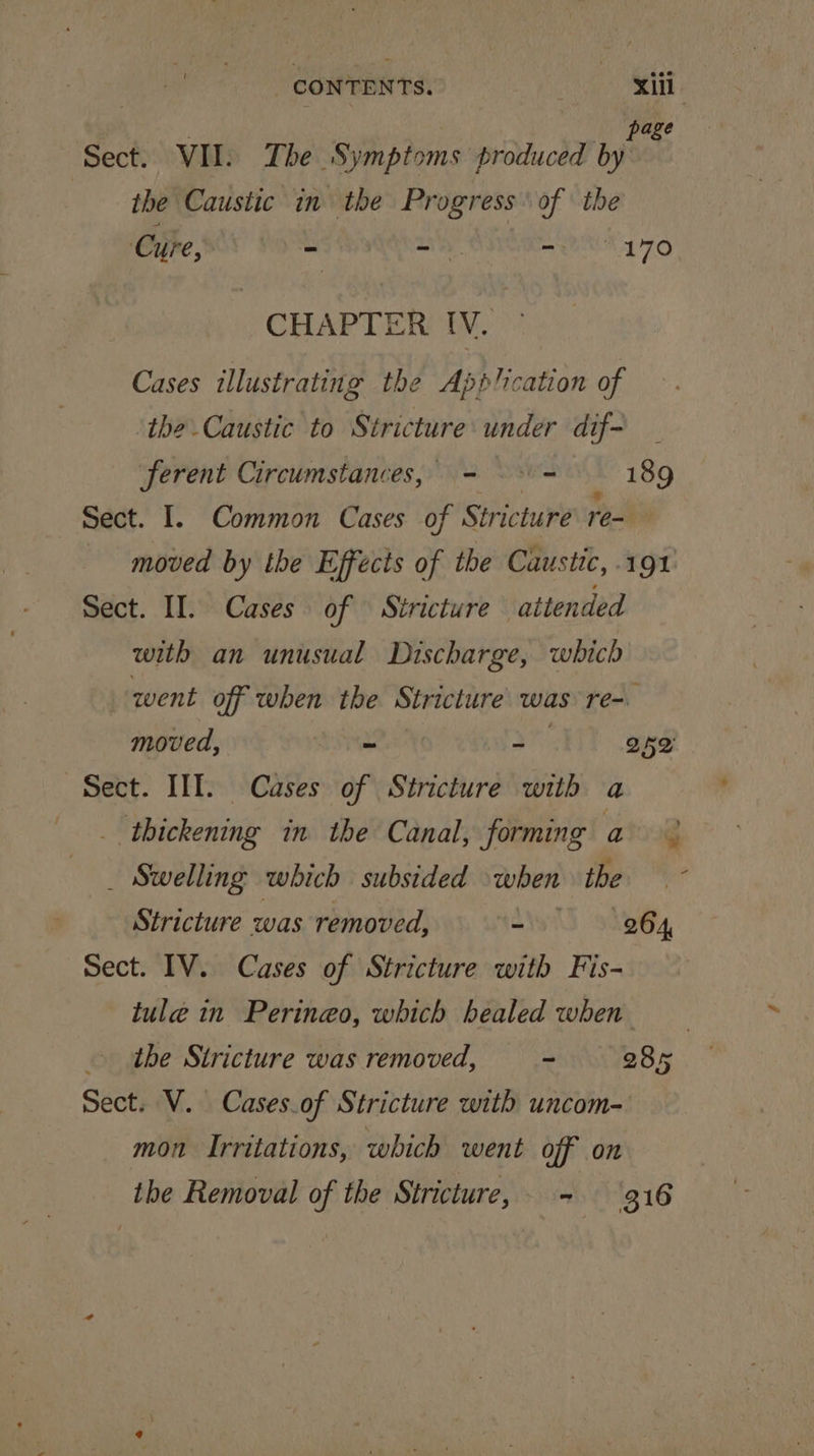 CONTENTS. ; xii. age Sect. VII. The Symptoms piducde init the Caustic in the Progress of the Cure, S00) Sn -— = 20 170 CHAPTERMIV. Cases illustrating the Application of ‘the Caustic to Stricture under dif- ferent Circumstances, - = 189 Sect. 1. Common Cases of Stricture re- moved by the Effects of the Caustic, -1 ol sect. IT. Cases of Stricture attended with an unusual Discharge, which went off when the Stricture’ was re-. moved, 2 ay 252' Sect. IIT. Cases of Stricture with a thickening in the Canal, forming ato _ Swelling which subsided when ies Stricture was removed, ~ 264, Sect. IV. Cases of Stricture with Fis- tule in Perineo, which healed when the Stricture was removed, ~ 285 Sect. V. Cases.of Stricture with uncom- mon Irritations, which went off on the Removal of the Stricture, - 316