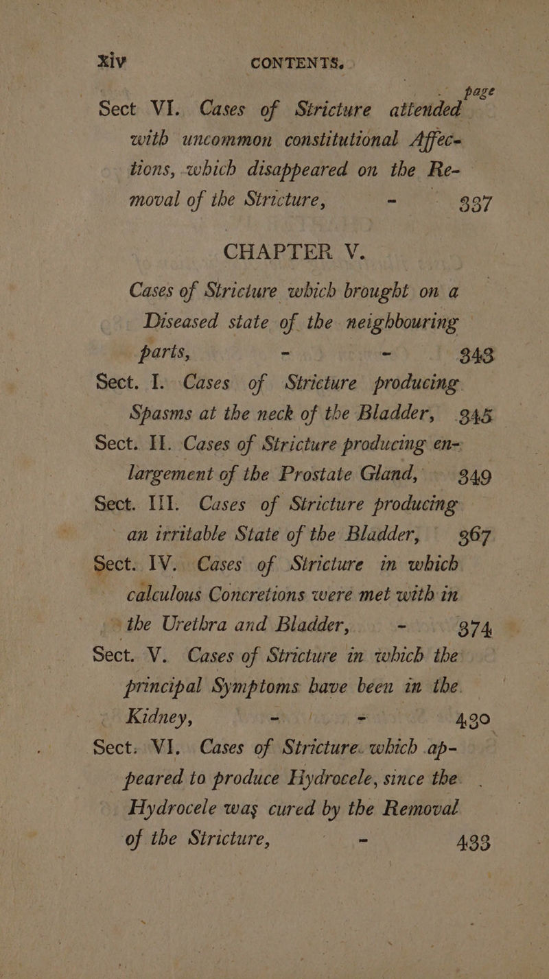 xiv CONTENTS, | ene ome page Sect VI. Cases of Stricture attended with uncommon constitutional Affece tions, which disappeared on the Re- moval of the Stricture, § = — 397 CHAPTER V. Cases of Stricture which brought on a Diseased state of the neighbouring parts, ra Wet 343 Sect. I. Cases of Stricture producing Spasms at the neck of the Bladder, 345 Sect. II. Cases of Stricture producing en=: largement of the Prostate Gland, 3.49 Sect. III. Cases of Stricture producing an irritable State of the Bladder, 367 Sect. IV. Cases of Stricture in which calculous Concretions were met with in » the Urethra and Bladder, - 874 Sect. V. Cases of Stricture in which ‘the: principal st bave been in the. — Kidney, a i 4,30 Sect: VI. Cases of Stricture. which .ap- | peared to produce Hydrocele, since the _ Hydrocele was cured by the Removal of the Stricture, he 433