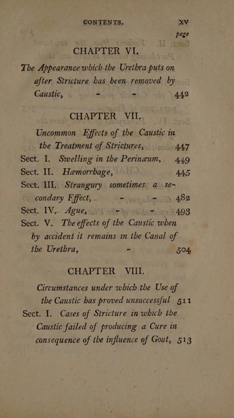 CONTENTS. He to ee CHAPTER VI. gc The Appearance which the Urethra puts on after Stricture has been removed by Caustic, . - 442 CHAPTER VII.. Gaertn Effects of the Caustic tn _. the Treatment of Strictures, — «-4A7 Sect. I. Swelling in the Perinaum, 449 Sect. II. Hemorrbage, AAS Sect. III. Strangury sometimes. a .se- condary Effect, . - - 482 Sect. IV,. Ague, rhe tbdurnlien 4498 Sect. V. The effects of the Caustic when by accident it remains in the Canal of the Urethra, . exey | CHAPTER VIII. Circumstances under which the Use of the Caustic bas proved unsuccessful §11 Sect. I. Cases of Stricture in which the Caustic failed of producing a Cure in consequence of the influence ef Gout, 513