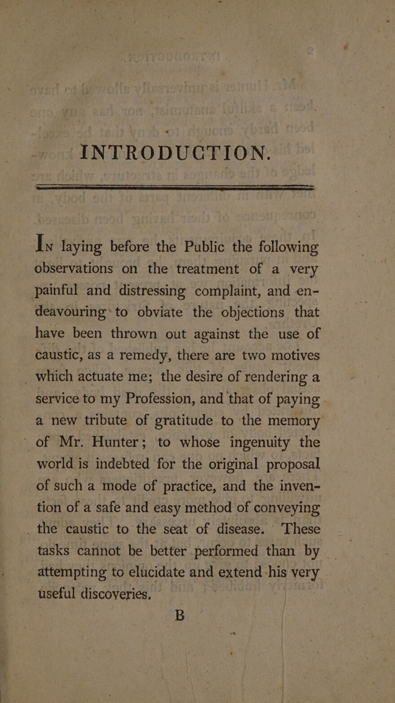 INTRODUCTION. In laying before the Public the following observations on the treatment of a very painful and distressing complaint, and en- deavouring* to obviate the objections that have been thrown out against the use of caustic, as a remedy, there are two motives. _ whtich actuate me; the desire of rendering a service to my Profession, and that of paying . a new tribute of gratitude to the memory of Mr. Hunter; to whose ingenuity the world is indebted for the original proposal of such a mode of practice, and the inven- tion of a safe and easy method of conveying _ the caustic to the seat of disease. These tasks cannot be better performed than by attempting to elucidate and extend his very useful discoveries, B
