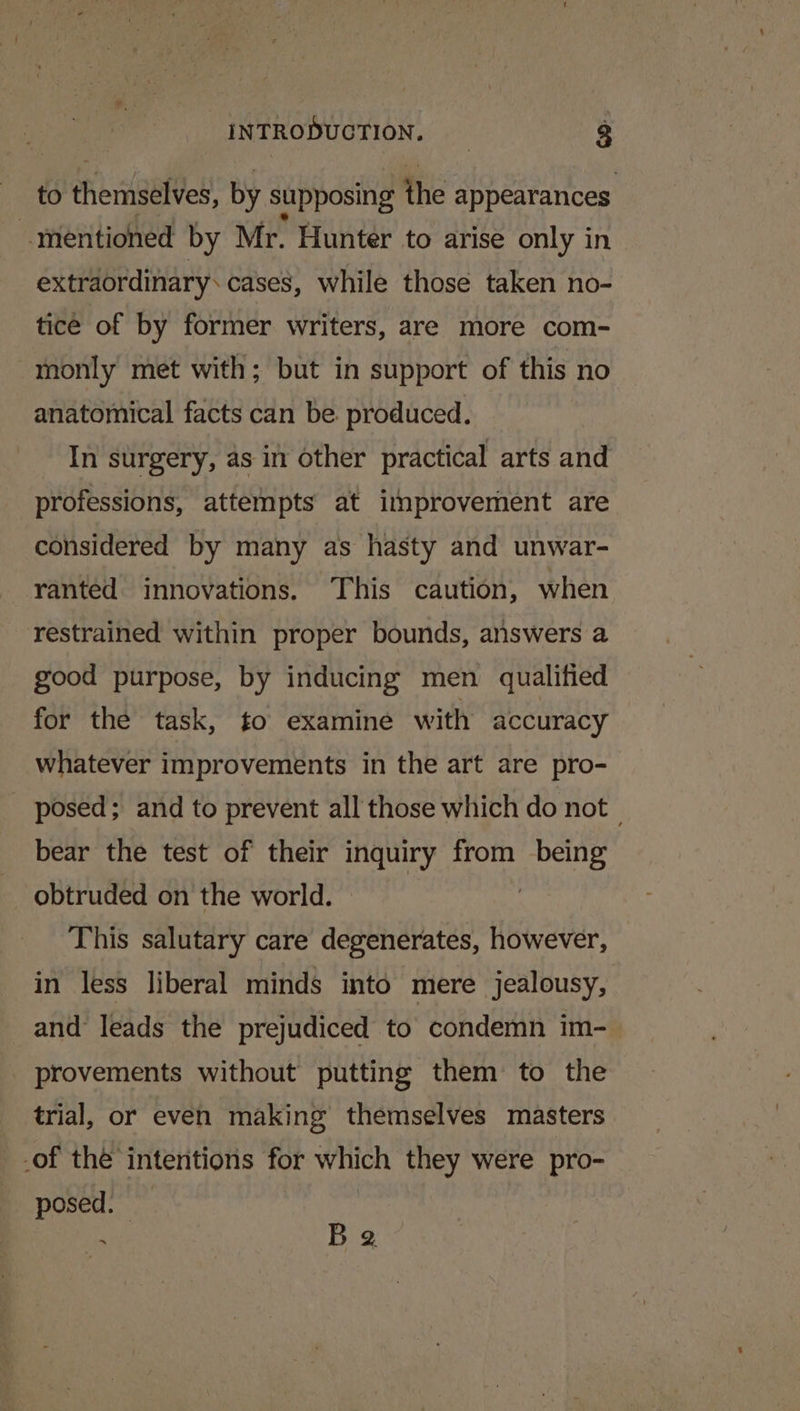 to Phenigated by supposing the appearances “mentioned by Mr. Hunter to arise only in extraordinary. cases, while those taken no- tice of by former writers, are more com- monly met with; but in support of this no anatomical facts can be. produced. In surgery, as in other practical arts and professions, attempts at improvement are considered by many as hasty and unwar- ranted innovations. This caution, when restrained within proper bounds, answers a good purpose, by inducing men qualified for the task, to examine with accuracy whatever improvements in the art are pro- posed; and to prevent all those which do not | bear the test of their inquiry from ‘eae obtruded on the world. This salutary care degenerates, however, in less liberal minds into mere jealousy, and leads the prejudiced to condemn im-— provements without putting them to the trial, or even making themselves masters _.of the intentions for which they were pro- posed. | . B 2.