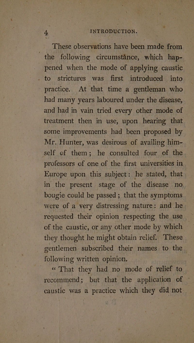These observations have been made from the following circumstance, which hap- pened when the mode of applying caustic. _ to. strictures was first introduced into practice. At that time a gentleman who had many years laboured under the disease, and had in vain tried every other mode of treatment then in use, upon hearing that some improvements had been proposed by Mr. Hunter, was desirous of availing him- self of them; he consulted four of the professors of one of the first universities in Europe upon this subject: he stated, that. in the present stage of the disease no bougie could be passed; that the symptoms were of a very distressing nature: and he requested their opinion respecting the use of the caustic, or any other mode by which | they thought he might obtain relief. These gentlemen. subscribed their names to the following written opinion. | « That they had no mode of relief to recommend; but that the application of caustic was a practice which they did not