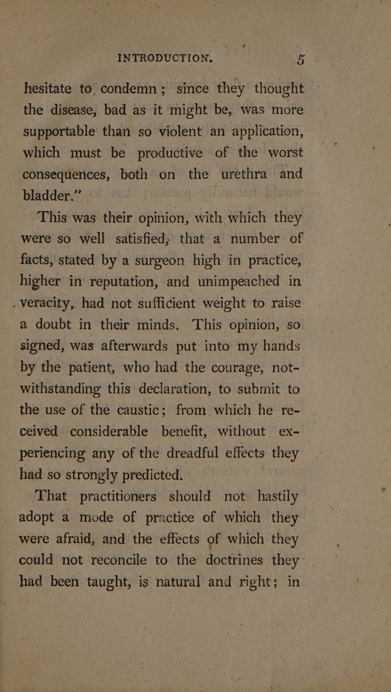 hesitate to condemn ; since they thought the disease, bad as it might be, was more supportable than so violent an application, which must be productive of the worst consequences, both on the urethra and bladder.” This was their opinion, with which they were so well satisfied; that a number of facts, stated by a surgeon high in practice, higher in reputation, and unimpeached in - veracity, had not sufficient weight to raise a doubt in their minds. This opinion, so signed, was afterwards put into my hands by the patient, who had the courage, not- withstanding this declaration, to submit to the use of the caustic; from which he re- ceived considerable benefit, without ex- _ periencing any of the dreadful effects they had so strongly predicted. | That practitioners should not hastily adopt a mode of practice of which they were afraid, and the effects of which they could not reconcile to the doctrines they had been taught, is natural and right; in