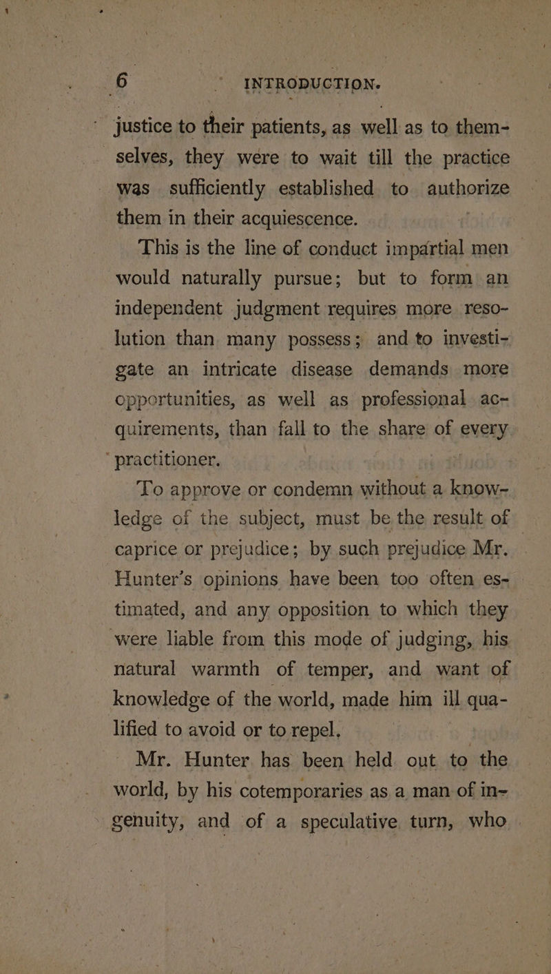 justice to their patients, as well as to them- selves, they were to wait till the practice was sufficiently established to authorize them in their acquiescence. This is the line of conduct impartial men would naturally pursue; but to form an independent judgment requires more reso- lution than many possess; and to investi- gate an intricate disease demands more opportunities, as well as professional ac- quirements, than fall to the share of every practitioner, | To approve or condemn without a lang ledge of the subject, must be the result of caprice or prejudice; by such prejudice Mr. | Hunter’s opinions have been too often es- timated, and any opposition to which they were liable from this mode of judging, his natural warmth of temper, and want of knowledge of the world, made him ill qua- lified to avoid or to repel, Mr. Hunter. has been held. out to ‘the world, by his cotemporaries as a man of in~ genuity, and of a speculative. turn, who