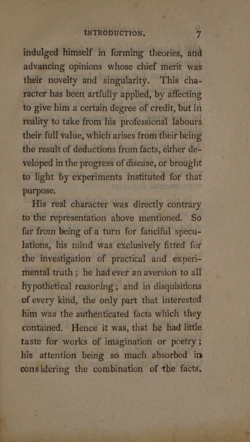 indulged himself in forming theories, and advancing opinions whose chief merit was their novelty and singularity. This cha- | racter has been artfully applied, by affecting to give him a certain degree of credit, butin . reality to take from his professional labours their full value, which arises from their being the result of deductions from facts, either de- veloped in the progress of disease, or brought to light by experiments instituted for that purpose. His real character was directly contrary to the representation above mentioned. So _ far from being of a turn for fanciful specu- lations, his mind was exclusively fitted for the Investigation of practical and experi- mental truth ; he had ever an aversion to all hypothetical reasoning’; and in disquisitions — of every kind, the only part that interested him was the authenticated facts which they contained. Hencé it was, that he had little taste for works of imagination or poetry ; his attention being so much absorbed in considering the combination of the facts,