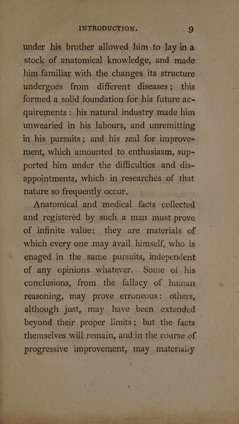under his brother allowed him to Jay in a stock of anatomical knowledge, and made him familiar with the changes its structure undergoes from different diseases; this formed a solid foundation for his future ac- quirements : his natural industry made him unwearied in his labours, and unremitting in his pursuits; and his zeal for. improve= ment, which amounted to enthusiasm, sup- ported him under the difficulties and dis- appointments, which in researches of that nature so frequently occur. Anatomical and medical facts collected enaged in the same pursuits, independent of any opinions whatever. Some oi his conclusions, from the fallacy of huiman reasoning, may prove erroneous: others, although just, may have been extended beyond their proper limits; but the facts themselves will remain, and in the course of progressive improvement, may materialiy