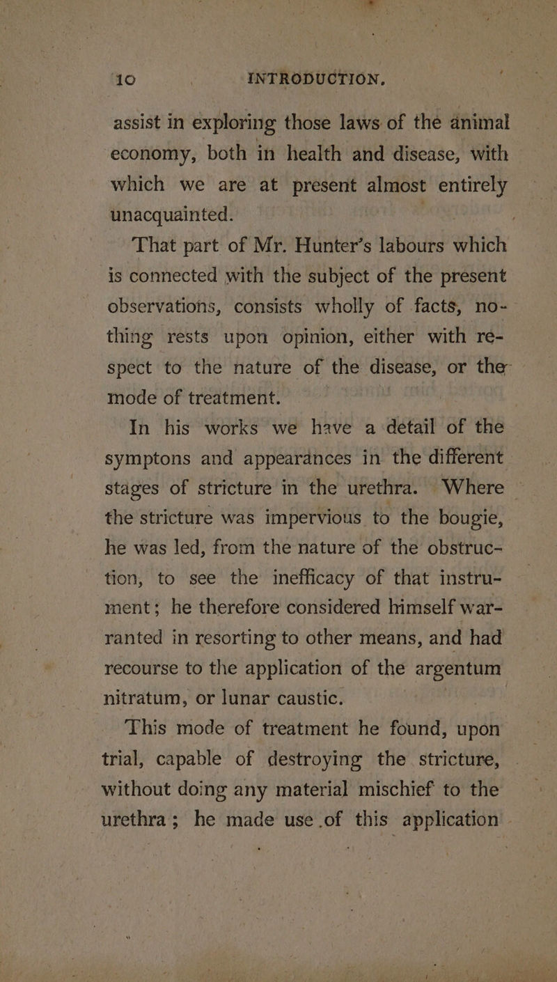 assist In exploring those laws of the animal economy, both in health and disease, with which we are at present almost entirely unacquainted. . That part of Mr. Hunter’s labours which is connected with the subject of the present observations, consists wholly of facts, no- thing rests upon opinion, either with re- spect to the nature of the disease, or the mode of treatment. In his works we have a-detail of the symptons and appearances in the different stages of stricture in the urethra. Where ~ the stricture was impervious to the bougie, he was led, from the nature of the obstruc- tion, to see the inefficacy of that instru- ment; he therefore considered himself war- ranted in resorting to other means, and had recourse to the application of the argentum nitratum, or lunar caustic. | This mode of treatment he found, upon trial, capable of destroying the stricture, without doing any material mischief to the urethra; he made use .of this application -