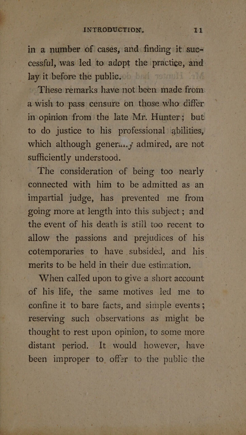 in a number of cases, and finding it suc- cessful, was led to adopt the practice, and: _ ay it before the public. iis ae These remarks have not been made from. a wish to pass censure on those who: differ in opinion fromthe late Mr. Hunter; but to do justice to his professional abilities, which although genera:.y admired, are not sufficiently understood. The consideration of being too nearly connected with him to be admitted as an impartial judge, has prevented me from going more at length into this subject; and the event of his death is still too recent to allow the passions and prejudices of his cotemporaries to have subsided, and his merits to be held in their due estimation. When called upon to give a short account of his life, the same motives led me to confine it to bare facts, and simple events 5 reserving such observations as might be thought to rest upon opinion, to some more distant period. It would however, have been improper to, off2r to the public the