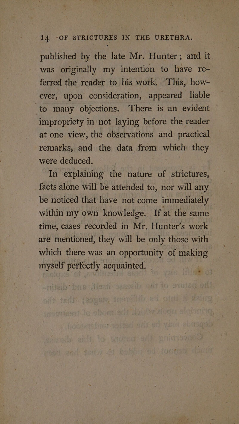 published by the late Mr. Hunter; anid it was originally my intention to have re-_ ferred the reader to his work, This, how- ever, upon consideration, appeared liable to many objections. There is an evident impropriety in not laying before the reader at one view, the observations and _ practical remarks, and the data from which they were deduced. In explaining the nature of strictures, facts alone will be attended to, nor will any be noticed that have not come immediately within my own knowledge. If at the same time, cases recorded in Mr. Hunter’s work are mentioned, they will be only those with which there was an opportunity of making myself perfectly acquainted. © | '