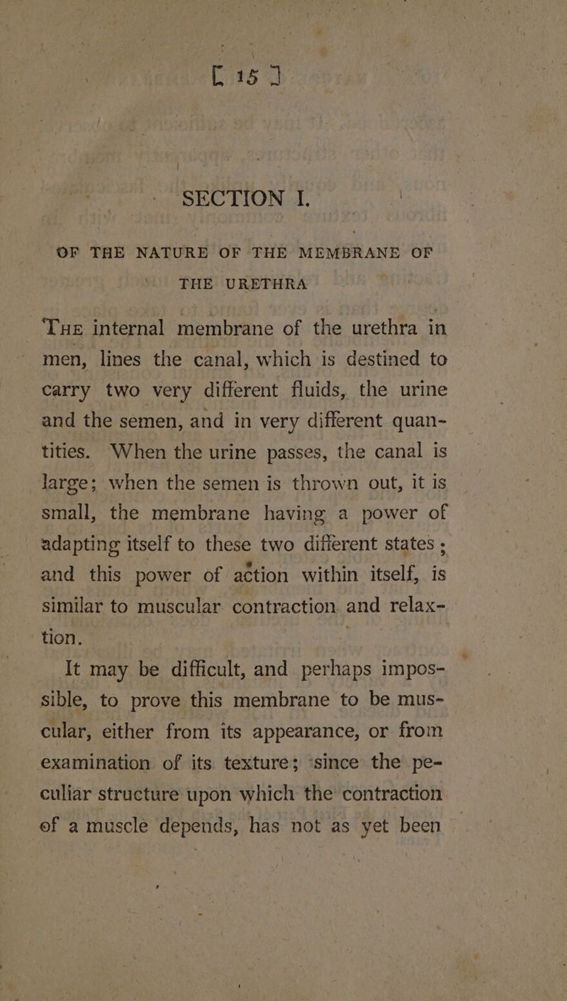 SECTION I. OF THE NATURE OF THE MEMBRANE OF THE URETHRA Tue internal membrane of the urethra in men, lines the canal, which is destined to carry two very different fluids, the urine and the semen, and in very different quan~ tities. When the urine passes, the canal is darge; when the semen is thrown out, It is small, the membrane having a power of adapting itself to these two different states , and this power of action within itself, is similar to muscular contraction. and relax- tion. It may be difficult, and perhaps impos- sible, to prove this membrane to be mus- cular, either from its appearance, or from examination of its texture; ‘since the pe- culiar structure upon which the contraction of a muscle depends, has not as yet been