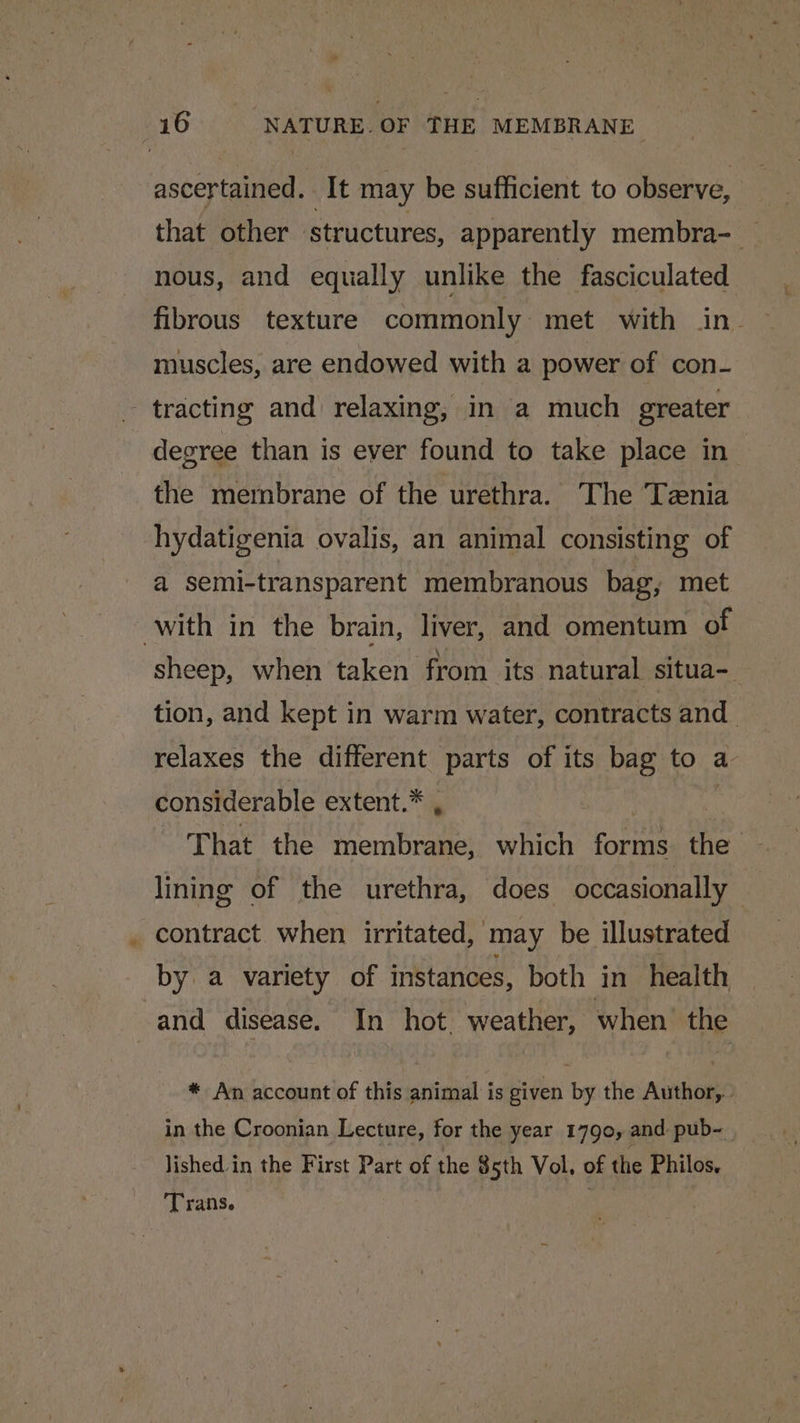 ascertained . It may be sufficient to observe, that other structures, apparently membra-_ nous, and equally unlike the fasciculated fibrous texture commonly met with in. muscles, are endowed with a power of con- a degree than is ever found to take place in the membrane of the urethra. The Tznia hydatigenia ovalis, an animal consisting of a semi-transparent membranous bag, met sheep, when taken from its natural situa- tion, and kept in warm water, contracts and relaxes the different parts of its bag to a considerable extent.* , That the aris which forms ee lining of the urethra, does occasionally | contract when irritated, may be illustrated by a variety of instances, both in health and disease. In hot, weather, when. the * An account of this animal is given by the Author, in the Croonian Lecture, for the year 1790, and pub~ lished in the First Part of the 85th Vol, of the Philos. Trans.