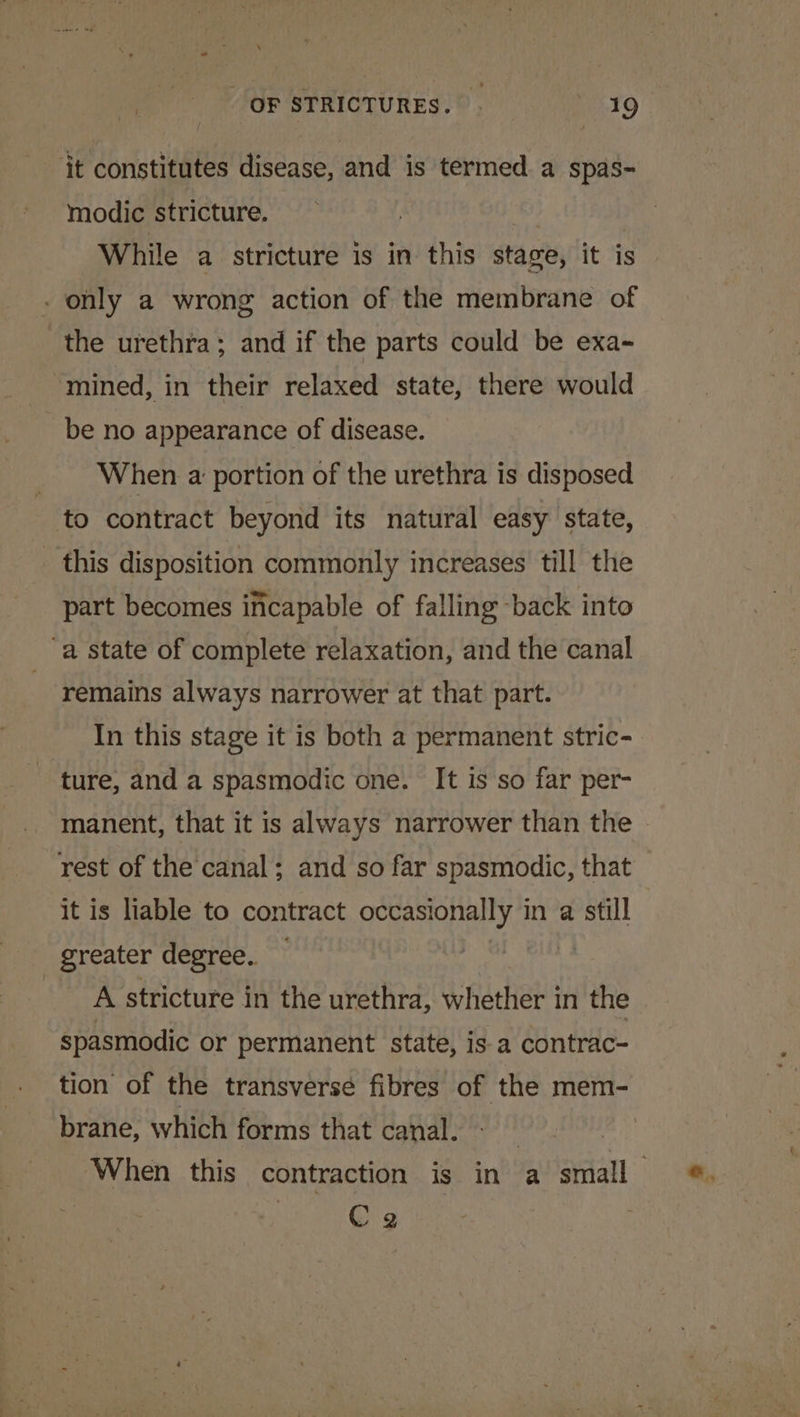 it constitutes disease, and is termed a spas- modic stricture. : | While a stricture is in this stage, it is - only a wrong action of the membrane of the urethra; and if the parts could be exa- “mined, in their relaxed state, there would be no appearance of disease. When a portion of the urethra is disposed to contract beyond its natural easy state, this disposition commonly increases till the part becomes incapable of falling -back into “a state of complete relaxation, and the canal remains always narrower at that part. In this stage it is both a permanent stric- ture, and a spasmodic one. It is so far per- manent, that it is always narrower than the rest of the canal; and so far spasmodic, that it is liable to contract occasionally in a still greater degree. | Pet A stricture in the urethra, whether in the spasmodic or permanent state, is a contrac- tion of the transverse fibres of the mem- brane, which forms that canal. | | When this contraction is in a small : C2