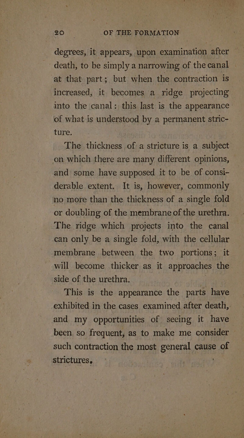 _ degrees, it appears, upon examination after _ death, to be simply a narrowing of the canal . at that part; but when the contraction is increased, it becomes a ridge projecting into the canal: this last is the appearance of what is understood by a permanent stric- ture. The thickness of a stricture is a subject on which there are many different opinions, and some have supposed it to be of consi- derable extent. It is, however, commonly no more than the thickness of a single fold or doubling of the membrane of the urethra. The ridge which projects into the canal can only be a single fold, with the cellular membrane between the two portions; it will become thicker as it approaches the side of the urethra. 7 This is the appearance the parts have exhibited in the cases examined after death, and my opportunities of seeing it have been, so frequent, as to make me consider — such contraction the most general cause of strictures.