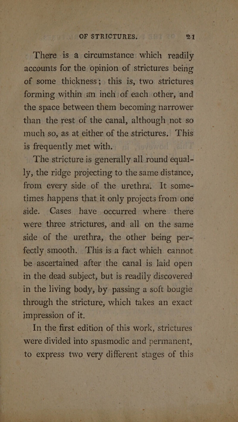 There is a circumstance which readily accounts for the opinion of strictures being of some thickness; this is, two strictures forming within an inch of each other, and — the space between them becoming narrower than the rest of the canal, although not so much so, as at either of the strictures. This is frequently met with. The stricture is generally all round equal- ly, the ridge projecting to the same distance, from every side of the urethra. It some- times happens that. it only projects from one side. Cases have occurred where. there were three strictures, and all on the same side of the urethra, the other being per- fectly smooth. This is a fact which cannot be ascertained after the canal is laid open in the dead subject, but is readily discovered in the living body, by passing a soft bougie through the stricture, which takes an exact impression of it. In the first edition of this work, strictures were divided into spasmodic and permanent, to express two very different stages of this